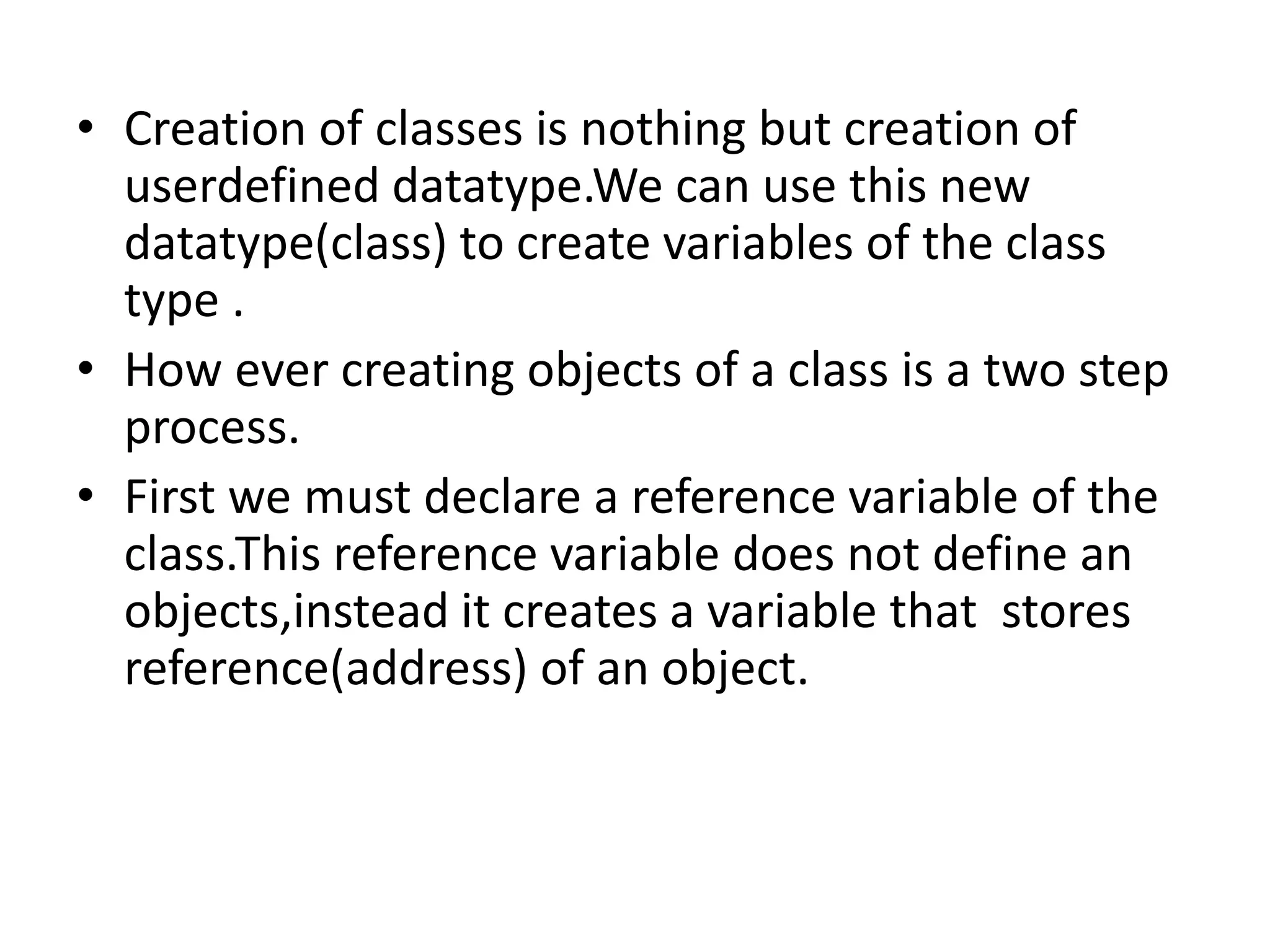 • Creation of classes is nothing but creation of
userdefined datatype.We can use this new
datatype(class) to create variables of the class
type .
• How ever creating objects of a class is a two step
process.
• First we must declare a reference variable of the
class.This reference variable does not define an
objects,instead it creates a variable that stores
reference(address) of an object.
 