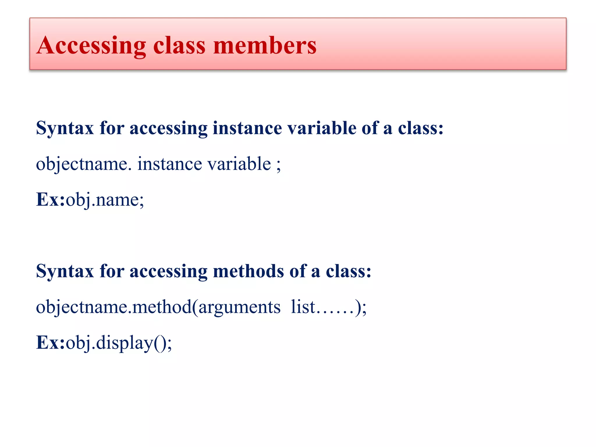 Accessing class members
Syntax for accessing instance variable of a class:
objectname. instance variable ;
Ex:obj.name;
Syntax for accessing methods of a class:
objectname.method(arguments list……);
Ex:obj.display();
 