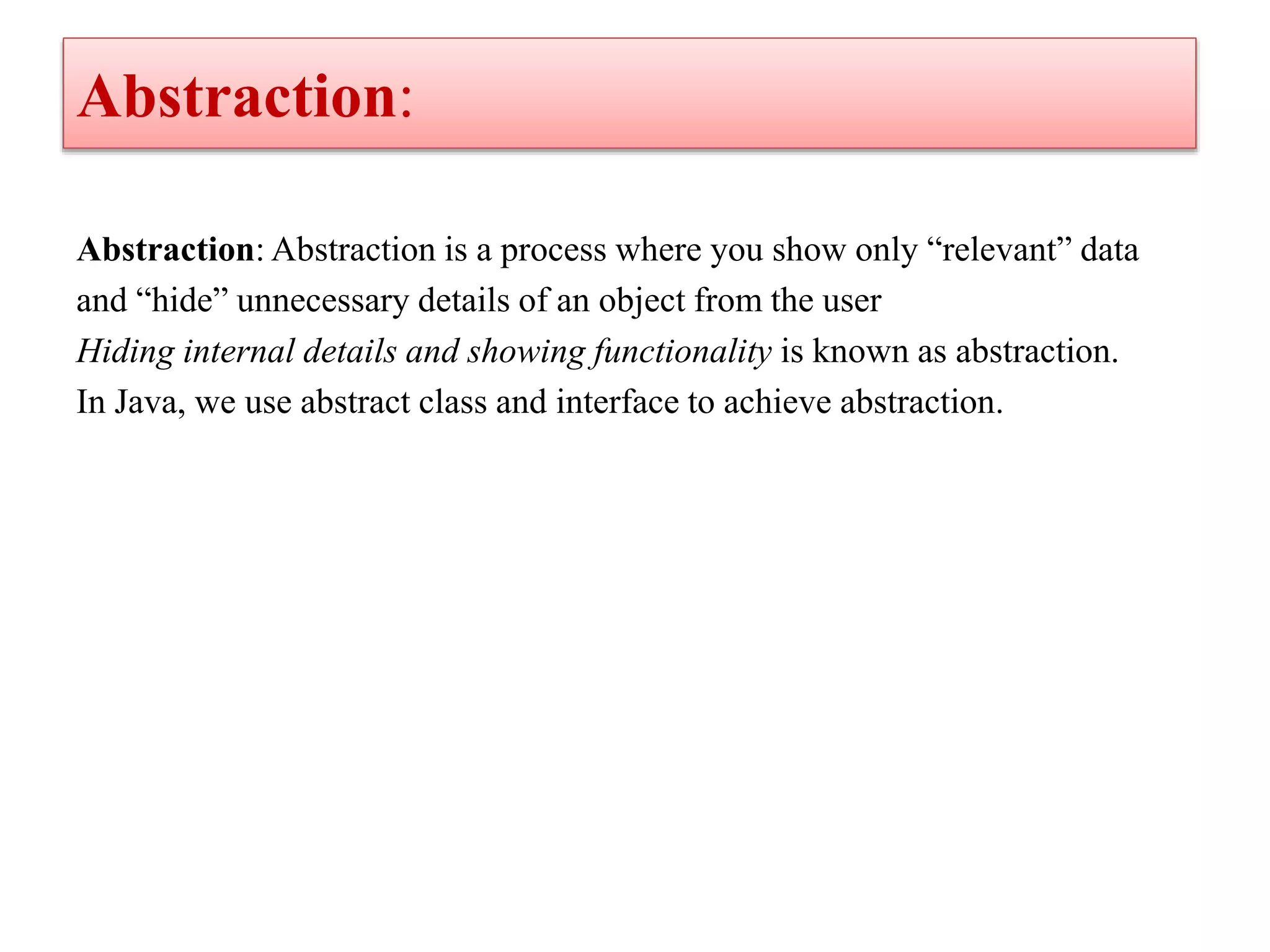 Abstraction:
Abstraction: Abstraction is a process where you show only “relevant” data
and “hide” unnecessary details of an object from the user
Hiding internal details and showing functionality is known as abstraction.
In Java, we use abstract class and interface to achieve abstraction.
 