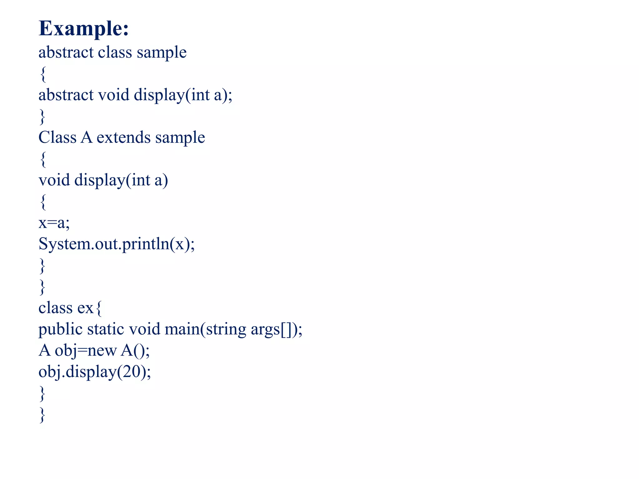 Example:
abstract class sample
{
abstract void display(int a);
}
Class A extends sample
{
void display(int a)
{
x=a;
System.out.println(x);
}
}
class ex{
public static void main(string args[]);
A obj=new A();
obj.display(20);
}
}
 