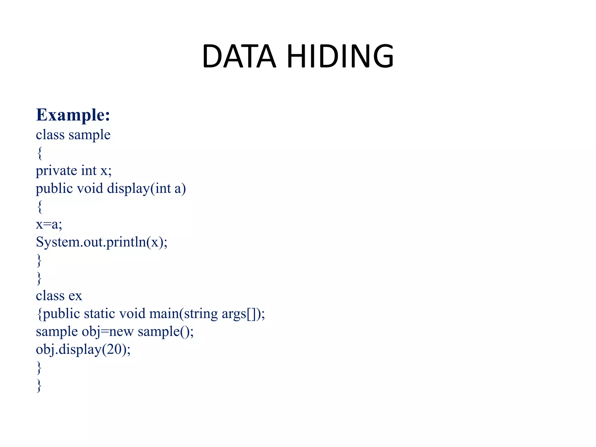 DATA HIDING
Example:
class sample
{
private int x;
public void display(int a)
{
x=a;
System.out.println(x);
}
}
class ex
{public static void main(string args[]);
sample obj=new sample();
obj.display(20);
}
}
 