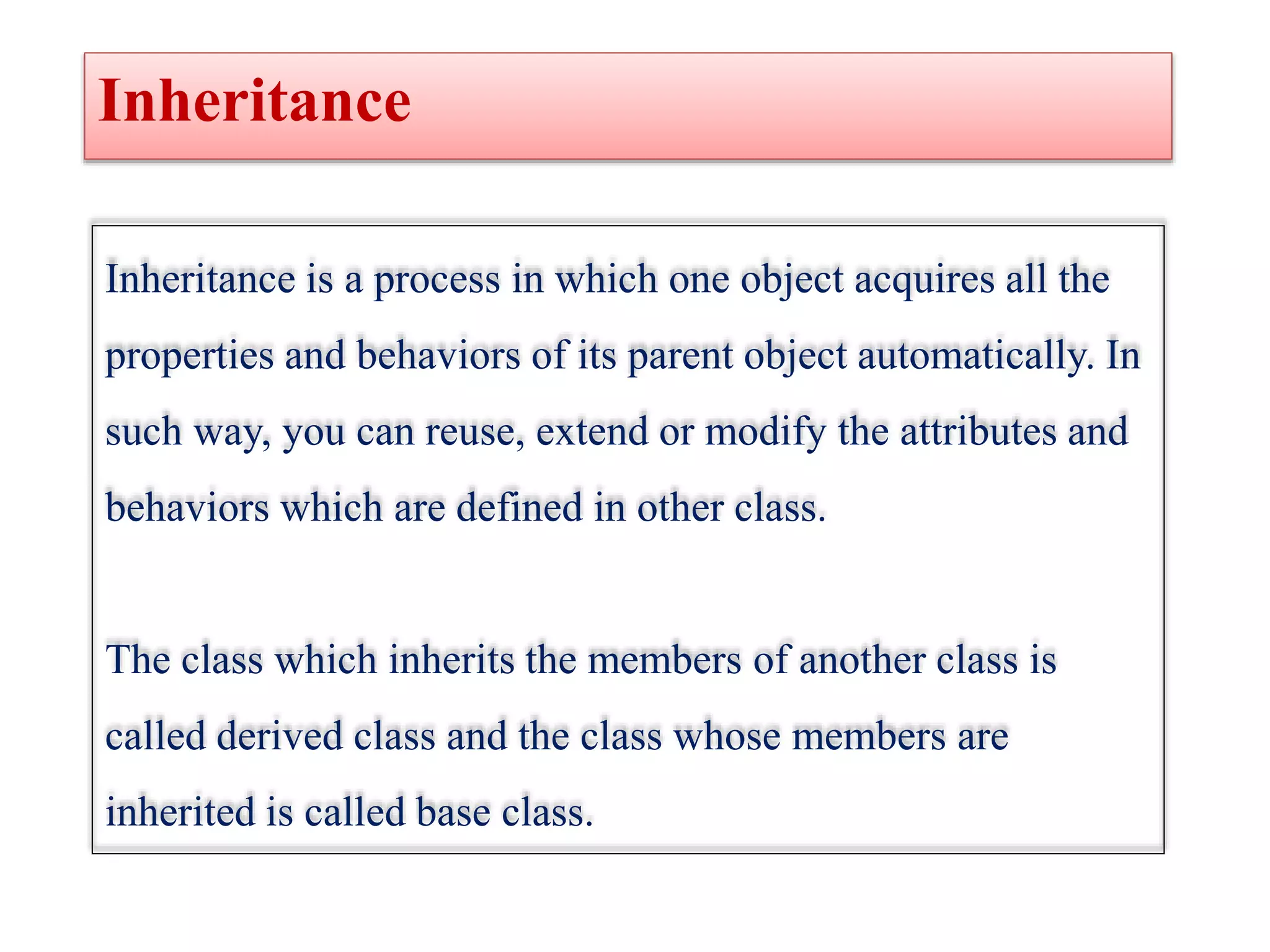 Inheritance
Inheritance is a process in which one object acquires all the
properties and behaviors of its parent object automatically. In
such way, you can reuse, extend or modify the attributes and
behaviors which are defined in other class.
The class which inherits the members of another class is
called derived class and the class whose members are
inherited is called base class.
 