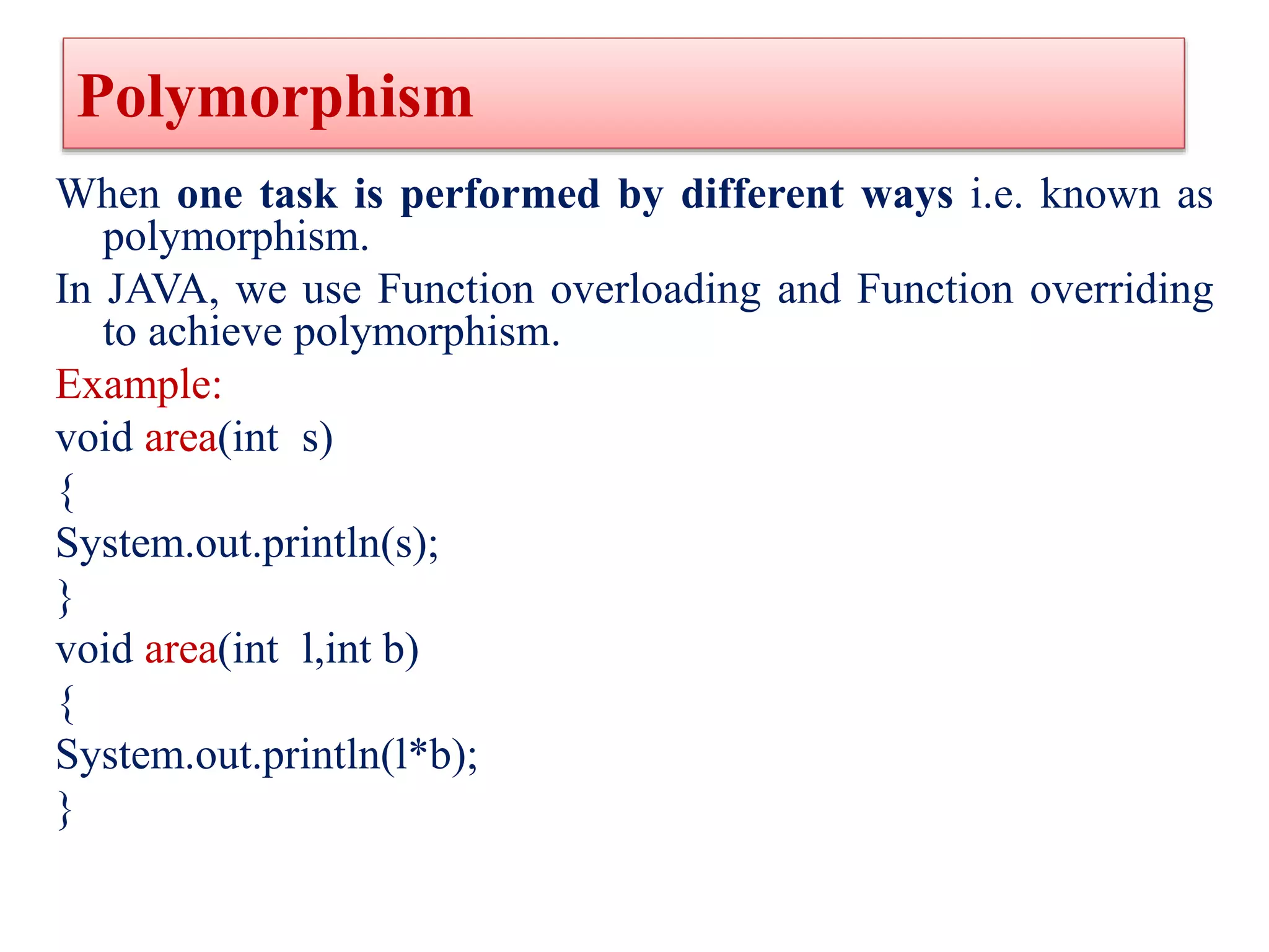 Polymorphism
When one task is performed by different ways i.e. known as
polymorphism.
In JAVA, we use Function overloading and Function overriding
to achieve polymorphism.
Example:
void area(int s)
{
System.out.println(s);
}
void area(int l,int b)
{
System.out.println(l*b);
}
 