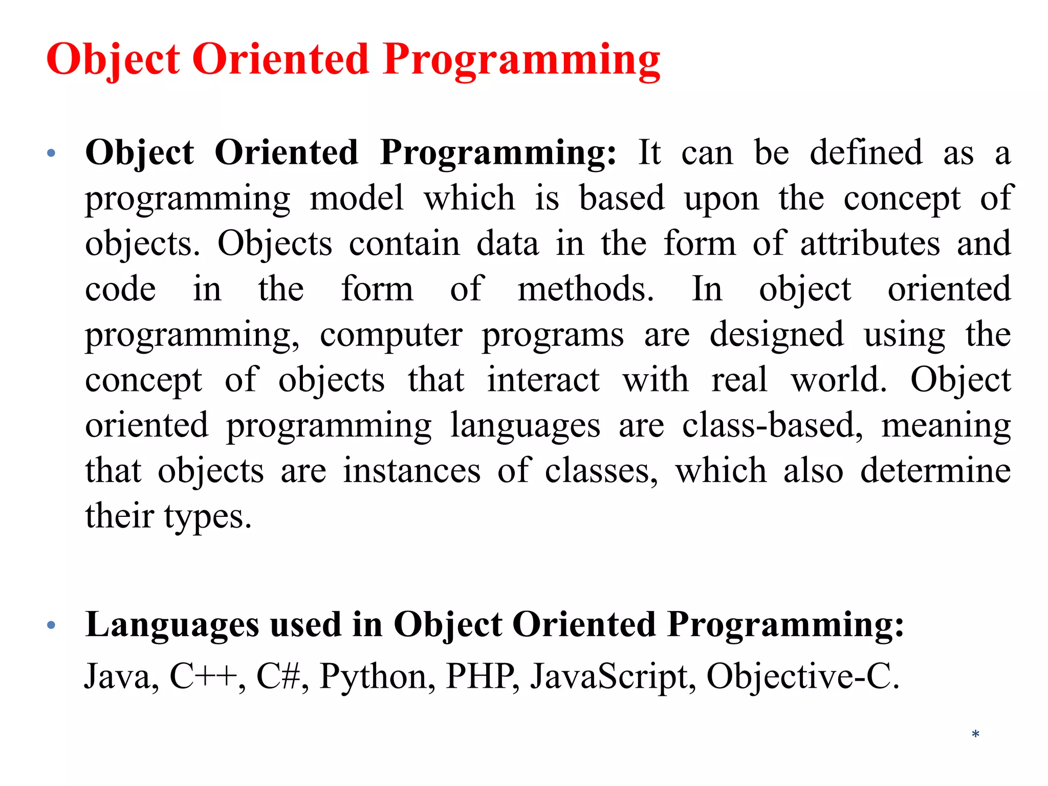 Object Oriented Programming
• Object Oriented Programming: It can be defined as a
programming model which is based upon the concept of
objects. Objects contain data in the form of attributes and
code in the form of methods. In object oriented
programming, computer programs are designed using the
concept of objects that interact with real world. Object
oriented programming languages are class-based, meaning
that objects are instances of classes, which also determine
their types.
• Languages used in Object Oriented Programming:
Java, C++, C#, Python, PHP, JavaScript, Objective-C.
*
 