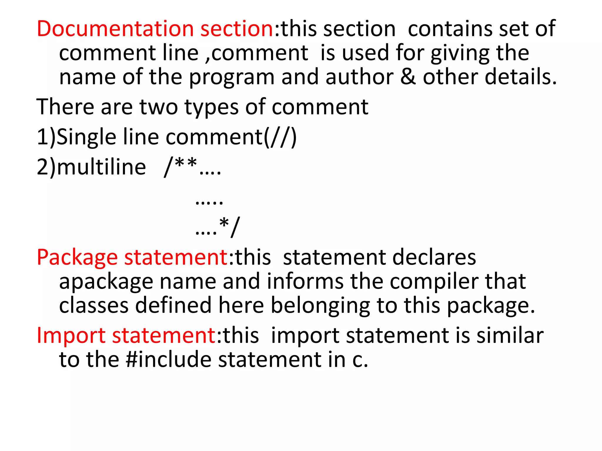Documentation section:this section contains set of
comment line ,comment is used for giving the
name of the program and author & other details.
There are two types of comment
1)Single line comment(//)
2)multiline /**….
…..
….*/
Package statement:this statement declares
apackage name and informs the compiler that
classes defined here belonging to this package.
Import statement:this import statement is similar
to the #include statement in c.
 