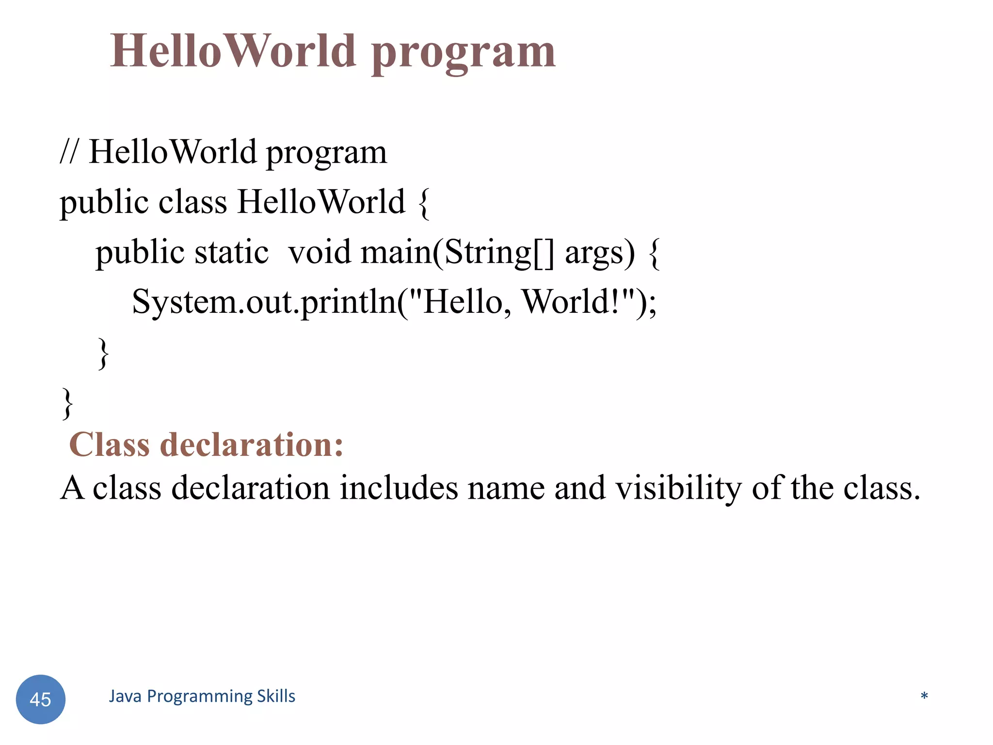 HelloWorld program
// HelloWorld program
public class HelloWorld {
public static void main(String[] args) {
System.out.println("Hello, World!");
}
}
Class declaration:
A class declaration includes name and visibility of the class.
*
45 Java Programming Skills
 