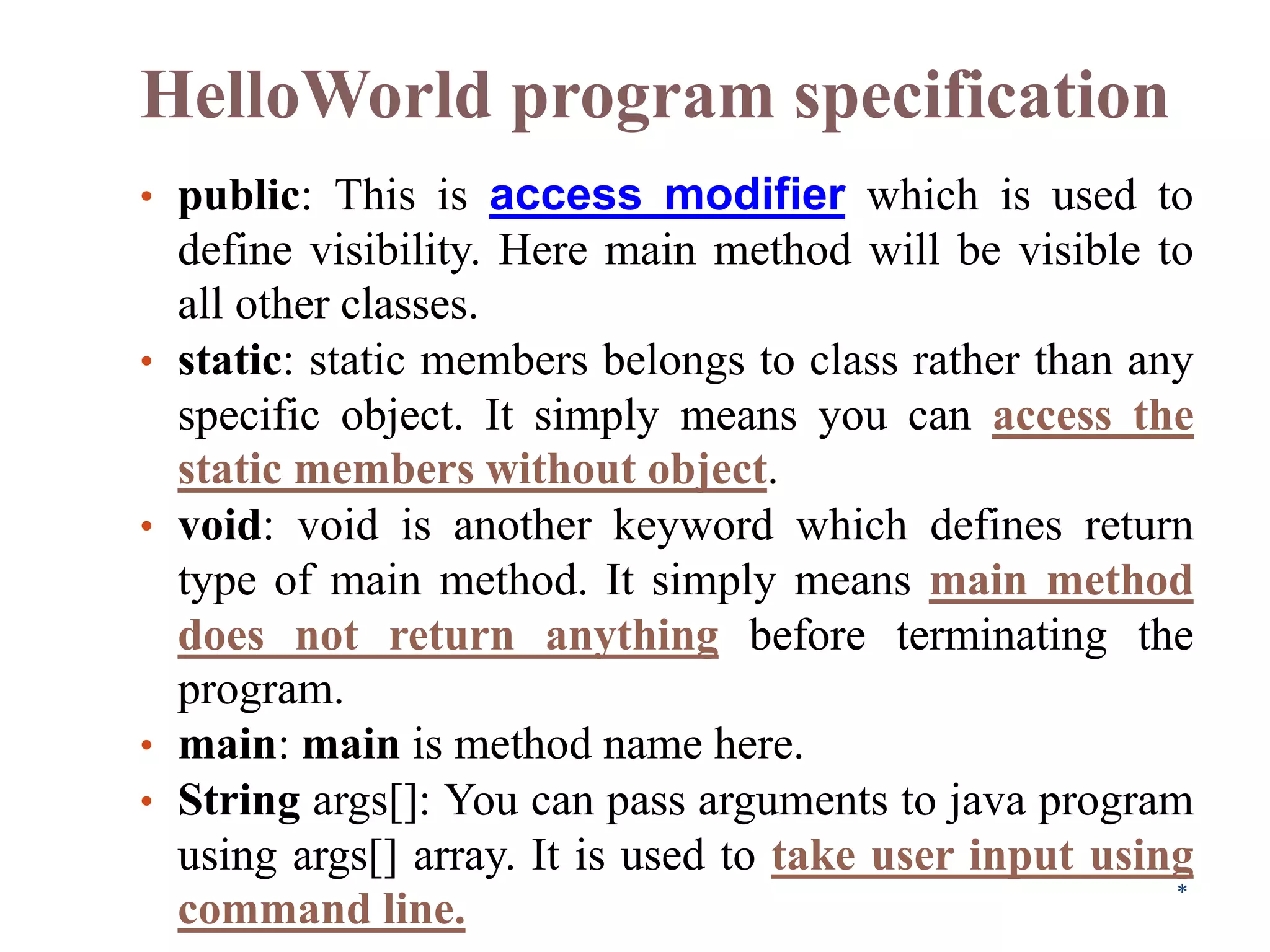 HelloWorld program specification
• public: This is access modifier which is used to
define visibility. Here main method will be visible to
all other classes.
• static: static members belongs to class rather than any
specific object. It simply means you can access the
static members without object.
• void: void is another keyword which defines return
type of main method. It simply means main method
does not return anything before terminating the
program.
• main: main is method name here.
• String args[]: You can pass arguments to java program
using args[] array. It is used to take user input using
command line. *
 