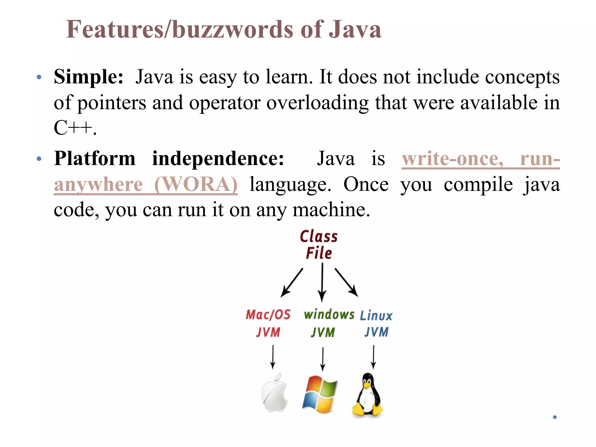 Features/buzzwords of Java
• Simple: Java is easy to learn. It does not include concepts
of pointers and operator overloading that were available in
C++.
• Platform independence: Java is write-once, run-
anywhere (WORA) language. Once you compile java
code, you can run it on any machine.
*
 