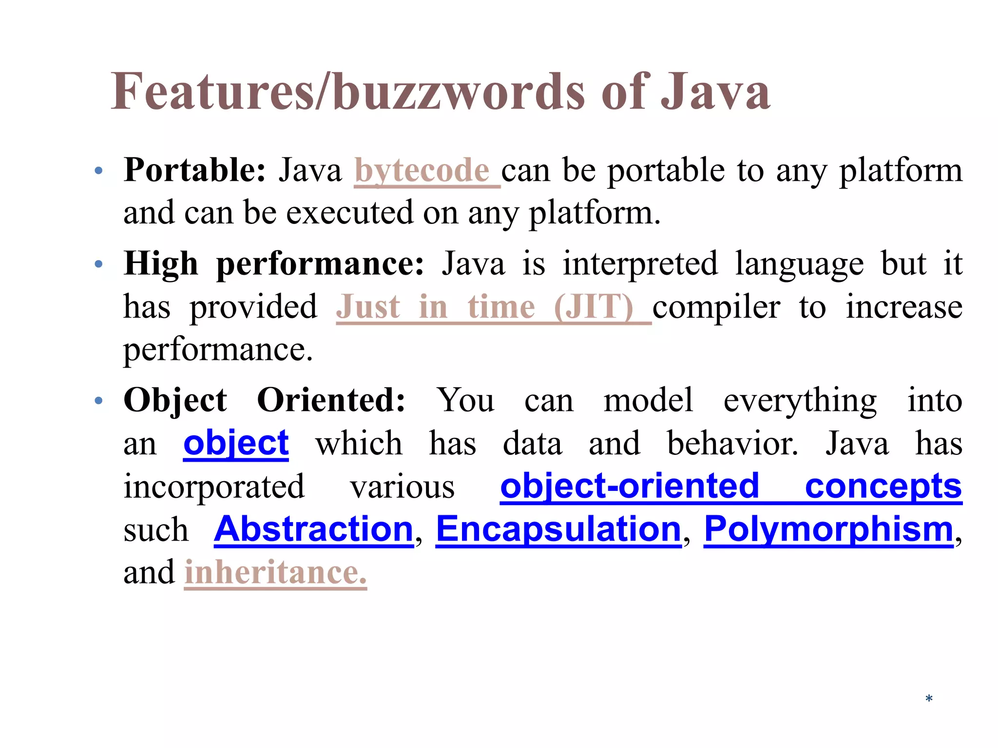Features/buzzwords of Java
• Portable: Java bytecode can be portable to any platform
and can be executed on any platform.
• High performance: Java is interpreted language but it
has provided Just in time (JIT) compiler to increase
performance.
• Object Oriented: You can model everything into
an object which has data and behavior. Java has
incorporated various object-oriented concepts
such Abstraction, Encapsulation, Polymorphism,
and inheritance.
*
 