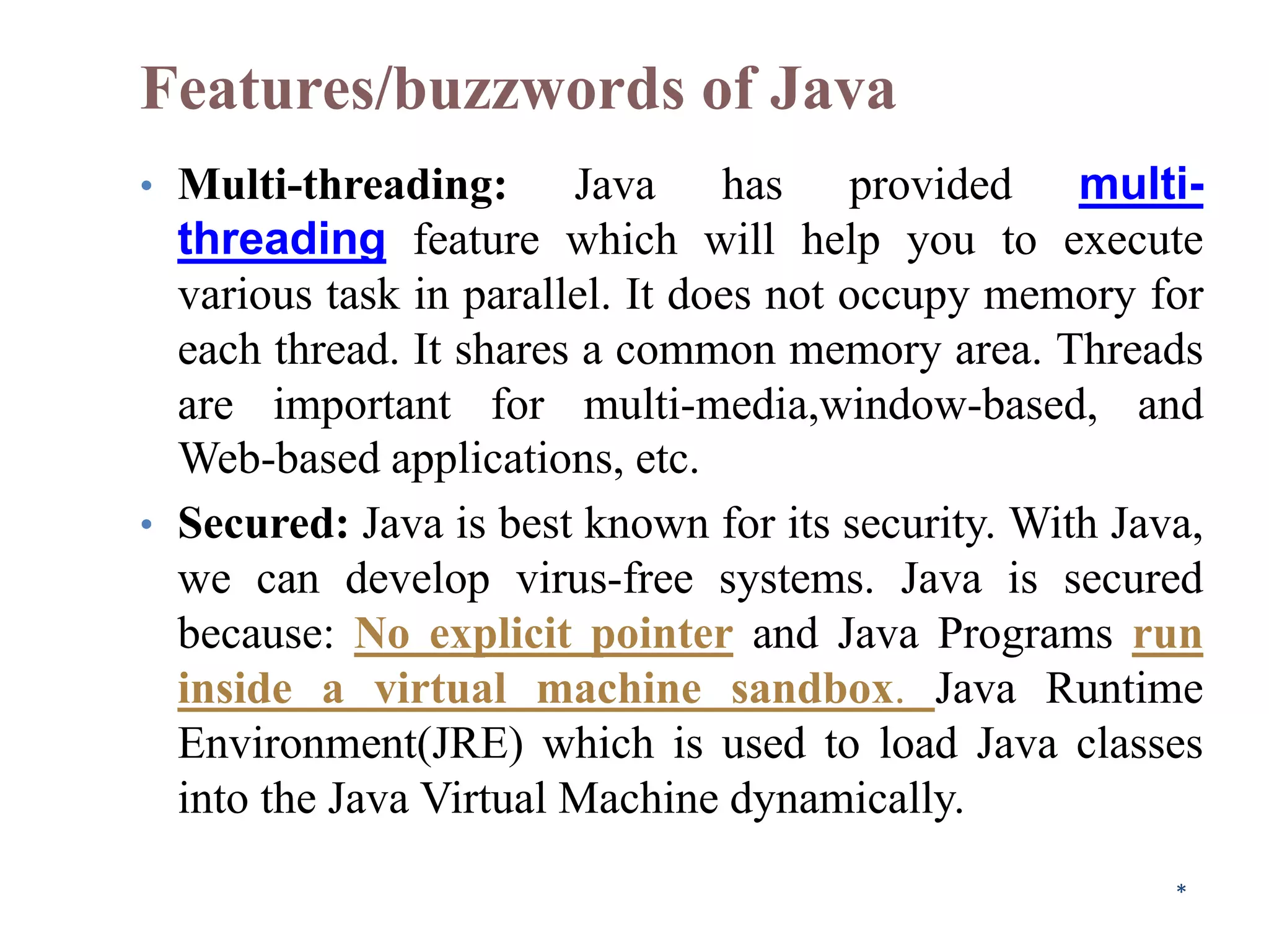 Features/buzzwords of Java
• Multi-threading: Java has provided multi-
threading feature which will help you to execute
various task in parallel. It does not occupy memory for
each thread. It shares a common memory area. Threads
are important for multi-media,window-based, and
Web-based applications, etc.
• Secured: Java is best known for its security. With Java,
we can develop virus-free systems. Java is secured
because: No explicit pointer and Java Programs run
inside a virtual machine sandbox. Java Runtime
Environment(JRE) which is used to load Java classes
into the Java Virtual Machine dynamically.
*
 