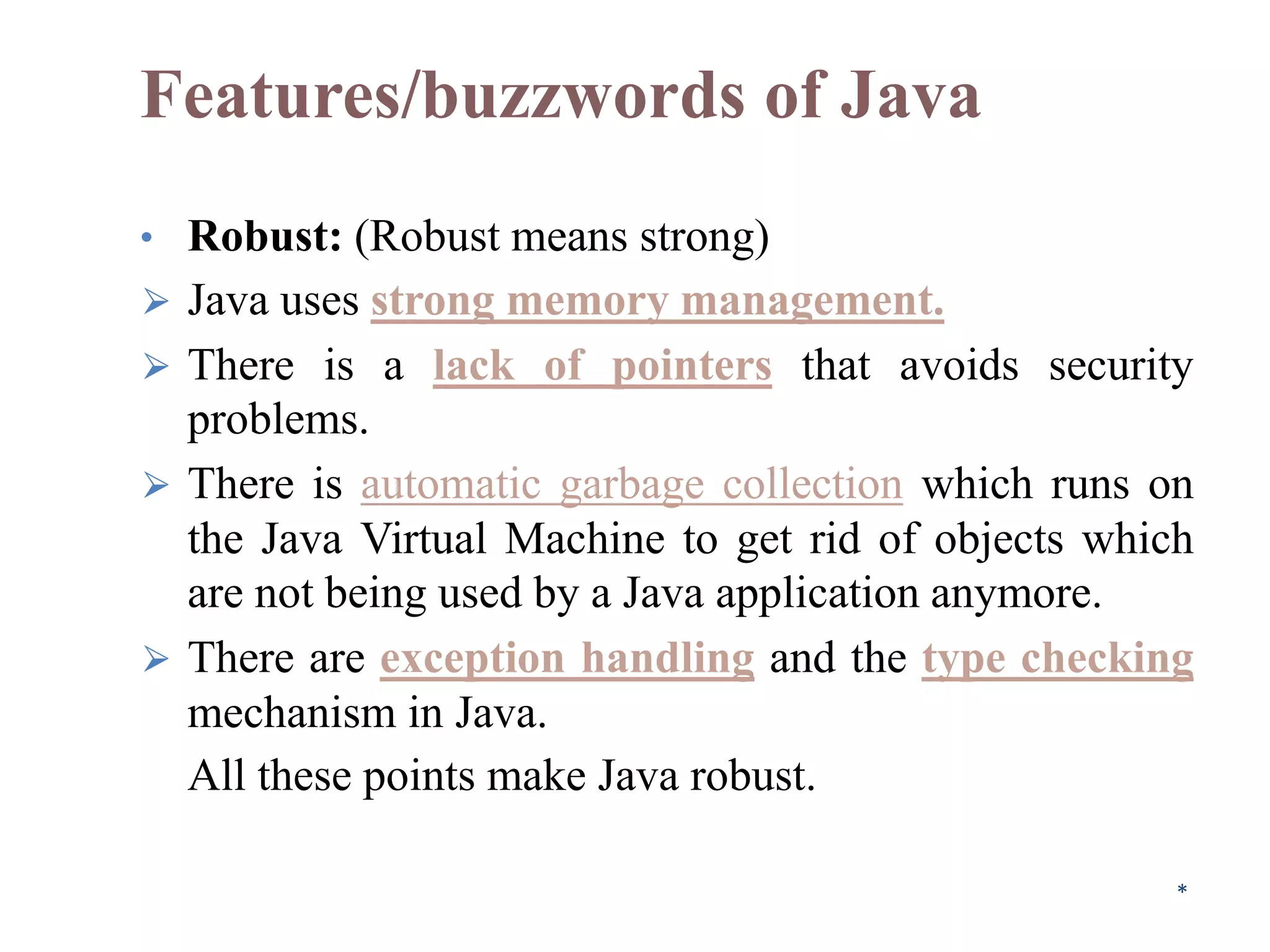 Features/buzzwords of Java
• Robust: (Robust means strong)
⮚ Java uses strong memory management.
⮚ There is a lack of pointers that avoids security
problems.
⮚ There is automatic garbage collection which runs on
the Java Virtual Machine to get rid of objects which
are not being used by a Java application anymore.
⮚ There are exception handling and the type checking
mechanism in Java.
All these points make Java robust.
*
 