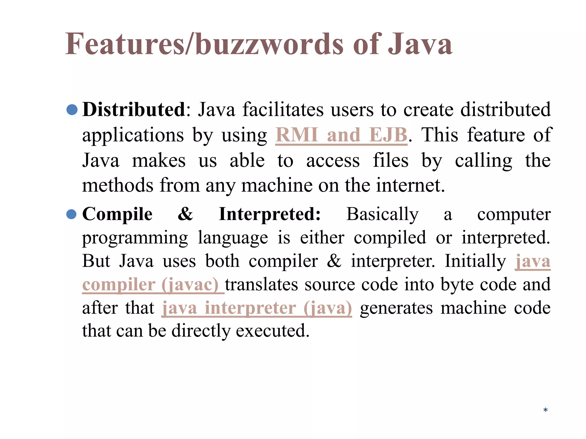 Features/buzzwords of Java
⚫Distributed: Java facilitates users to create distributed
applications by using RMI and EJB. This feature of
Java makes us able to access files by calling the
methods from any machine on the internet.
⚫ Compile & Interpreted: Basically a computer
programming language is either compiled or interpreted.
But Java uses both compiler & interpreter. Initially java
compiler (javac) translates source code into byte code and
after that java interpreter (java) generates machine code
that can be directly executed.
*
 