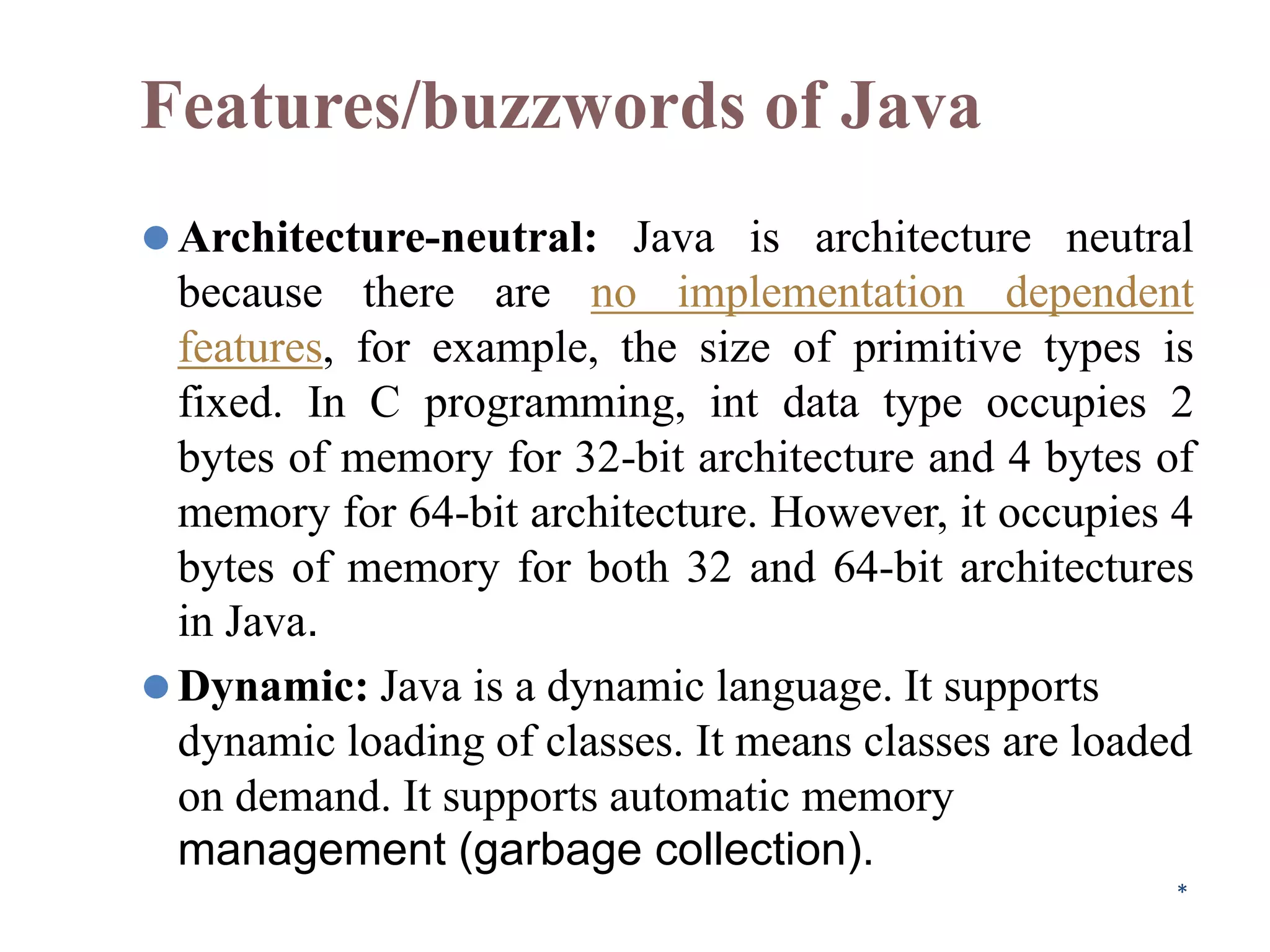 Features/buzzwords of Java
⚫Architecture-neutral: Java is architecture neutral
because there are no implementation dependent
features, for example, the size of primitive types is
fixed. In C programming, int data type occupies 2
bytes of memory for 32-bit architecture and 4 bytes of
memory for 64-bit architecture. However, it occupies 4
bytes of memory for both 32 and 64-bit architectures
in Java.
⚫Dynamic: Java is a dynamic language. It supports
dynamic loading of classes. It means classes are loaded
on demand. It supports automatic memory
management (garbage collection).
*
 