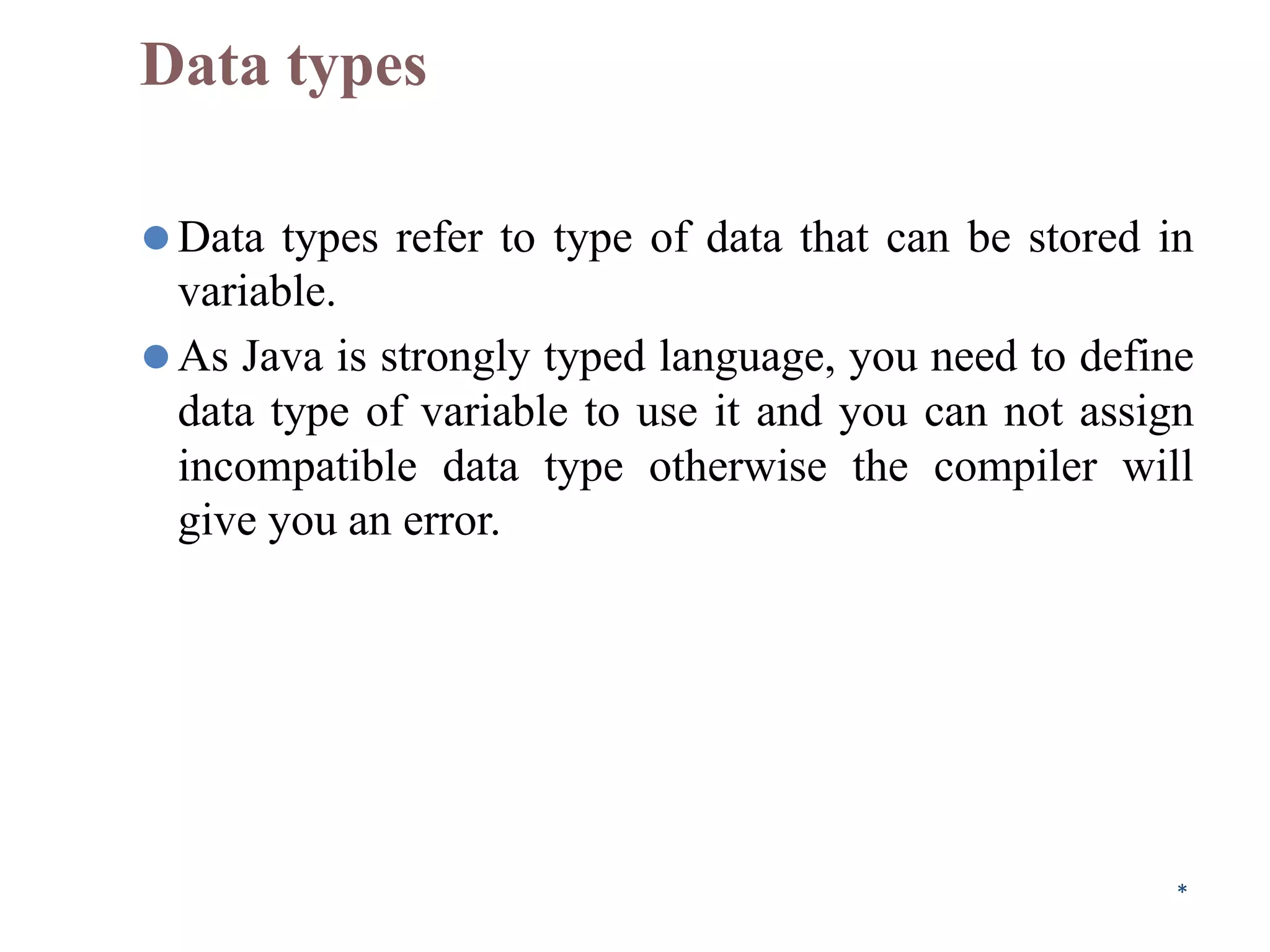 Data types
⚫Data types refer to type of data that can be stored in
variable.
⚫As Java is strongly typed language, you need to define
data type of variable to use it and you can not assign
incompatible data type otherwise the compiler will
give you an error.
*
 