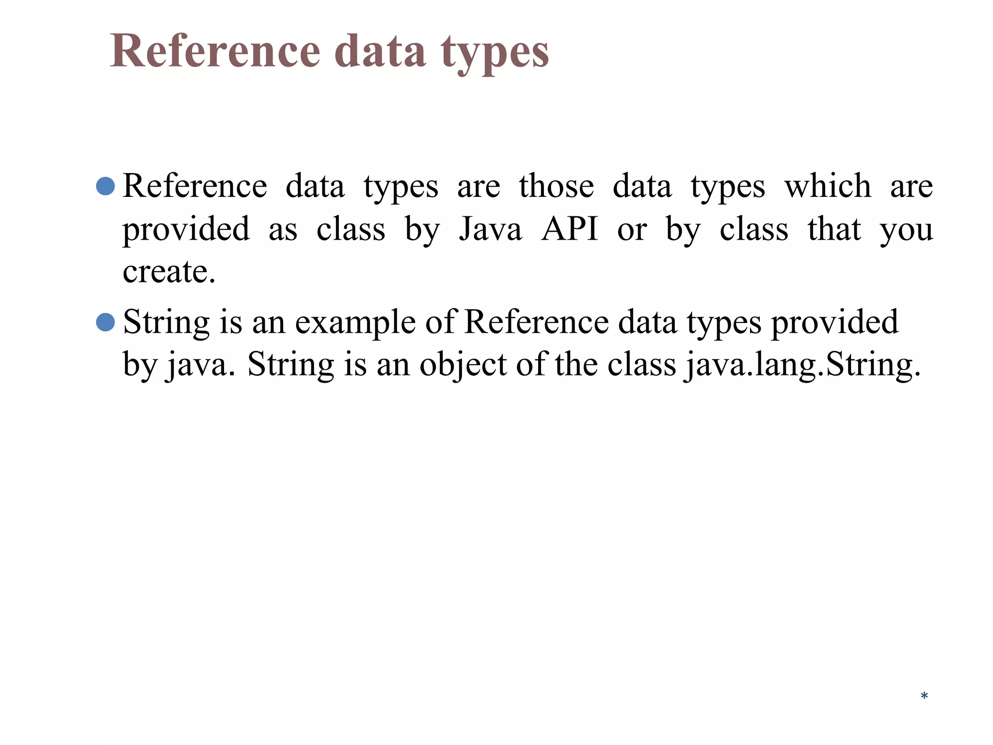 Reference data types
⚫Reference data types are those data types which are
provided as class by Java API or by class that you
create.
⚫String is an example of Reference data types provided
by java. String is an object of the class java.lang.String.
*
 
