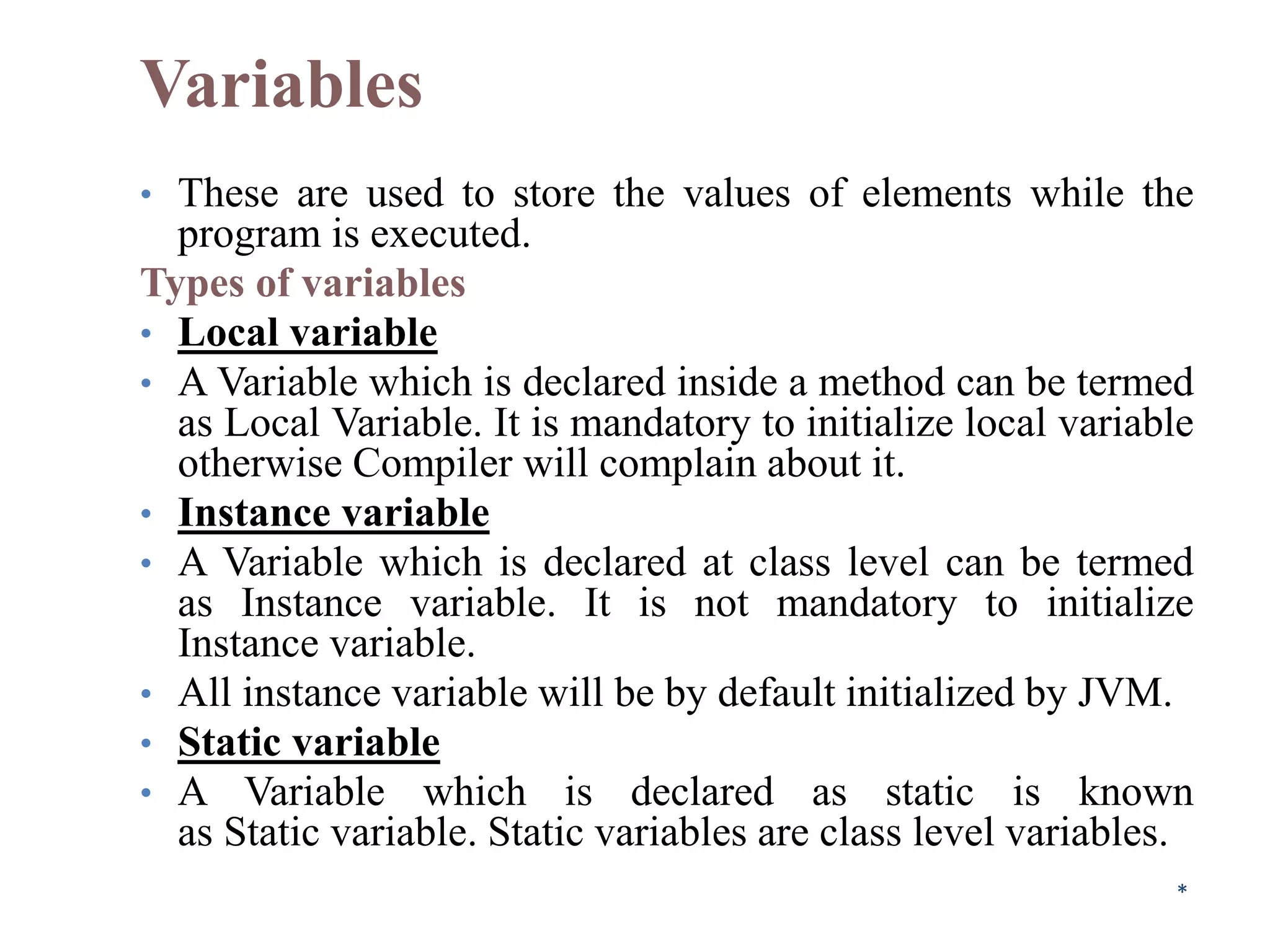 Variables
• These are used to store the values of elements while the
program is executed.
Types of variables
• Local variable
• A Variable which is declared inside a method can be termed
as Local Variable. It is mandatory to initialize local variable
otherwise Compiler will complain about it.
• Instance variable
• A Variable which is declared at class level can be termed
as Instance variable. It is not mandatory to initialize
Instance variable.
• All instance variable will be by default initialized by JVM.
• Static variable
• A Variable which is declared as static is known
as Static variable. Static variables are class level variables.
*
 