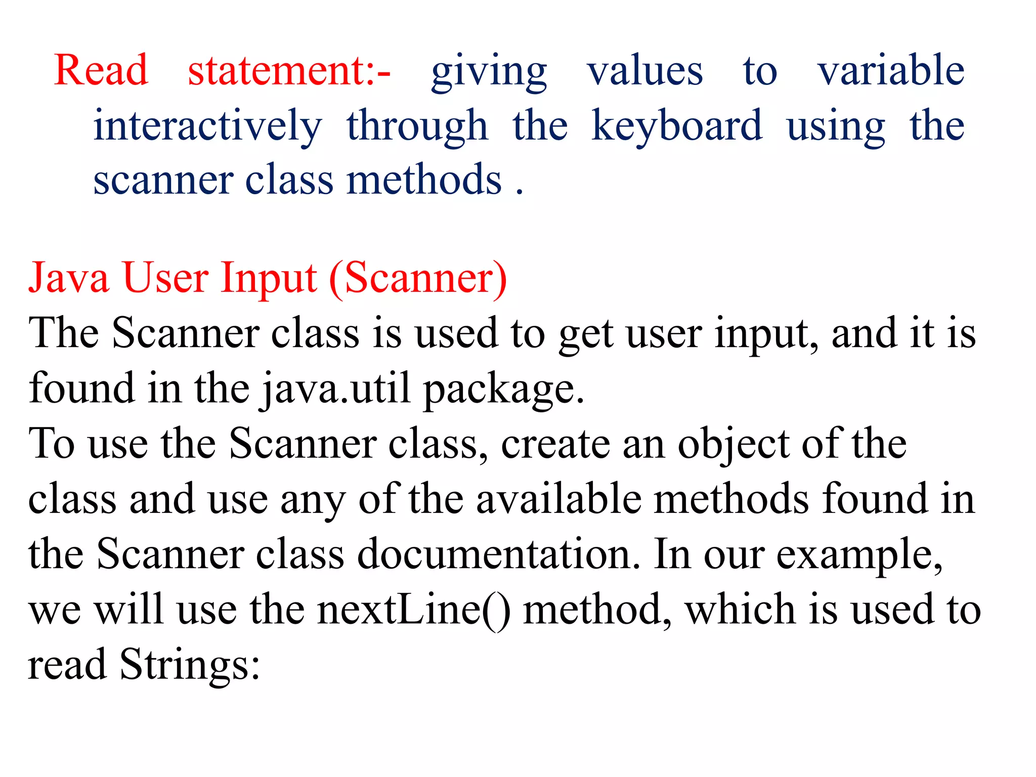 Read statement:- giving values to variable
interactively through the keyboard using the
scanner class methods .
Java User Input (Scanner)
The Scanner class is used to get user input, and it is
found in the java.util package.
To use the Scanner class, create an object of the
class and use any of the available methods found in
the Scanner class documentation. In our example,
we will use the nextLine() method, which is used to
read Strings:
 