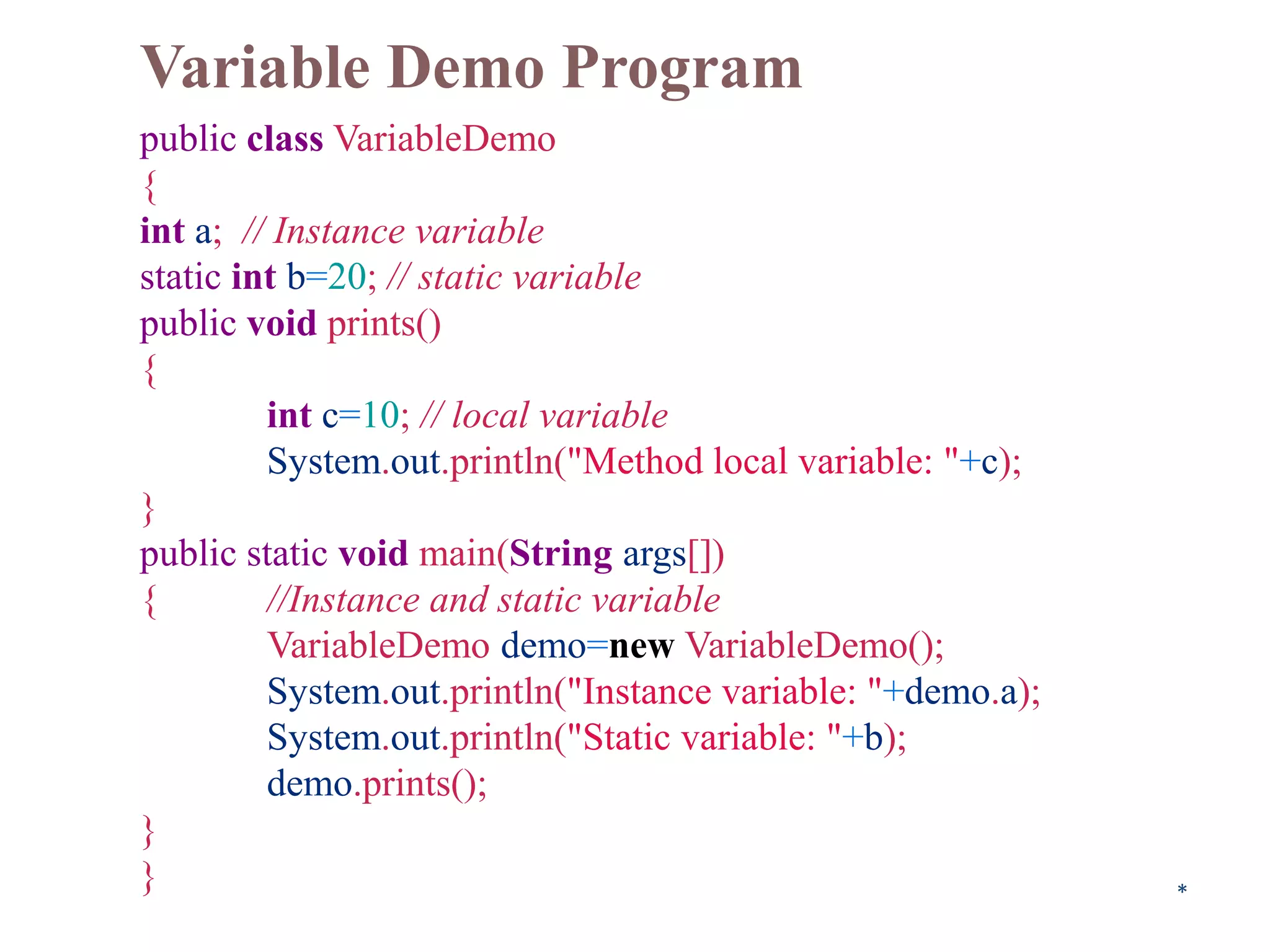 Variable Demo Program
public class VariableDemo
{
int a; // Instance variable
static int b=20; // static variable
public void prints()
{
int c=10; // local variable
System.out.println("Method local variable: "+c);
}
public static void main(String args[])
{ //Instance and static variable
VariableDemo demo=new VariableDemo();
System.out.println("Instance variable: "+demo.a);
System.out.println("Static variable: "+b);
demo.prints();
}
} *
 