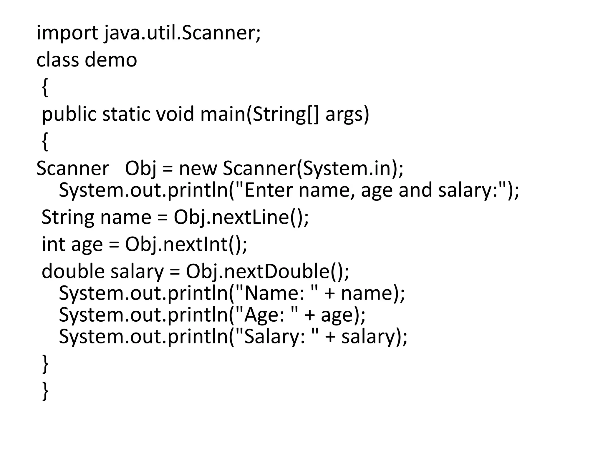 import java.util.Scanner;
class demo
{
public static void main(String[] args)
{
Scanner Obj = new Scanner(System.in);
System.out.println("Enter name, age and salary:");
String name = Obj.nextLine();
int age = Obj.nextInt();
double salary = Obj.nextDouble();
System.out.println("Name: " + name);
System.out.println("Age: " + age);
System.out.println("Salary: " + salary);
}
}
 