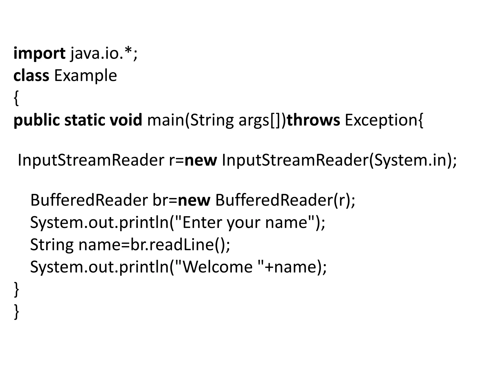import java.io.*;
class Example
{
public static void main(String args[])throws Exception{
InputStreamReader r=new InputStreamReader(System.in);
BufferedReader br=new BufferedReader(r);
System.out.println("Enter your name");
String name=br.readLine();
System.out.println("Welcome "+name);
}
}
 