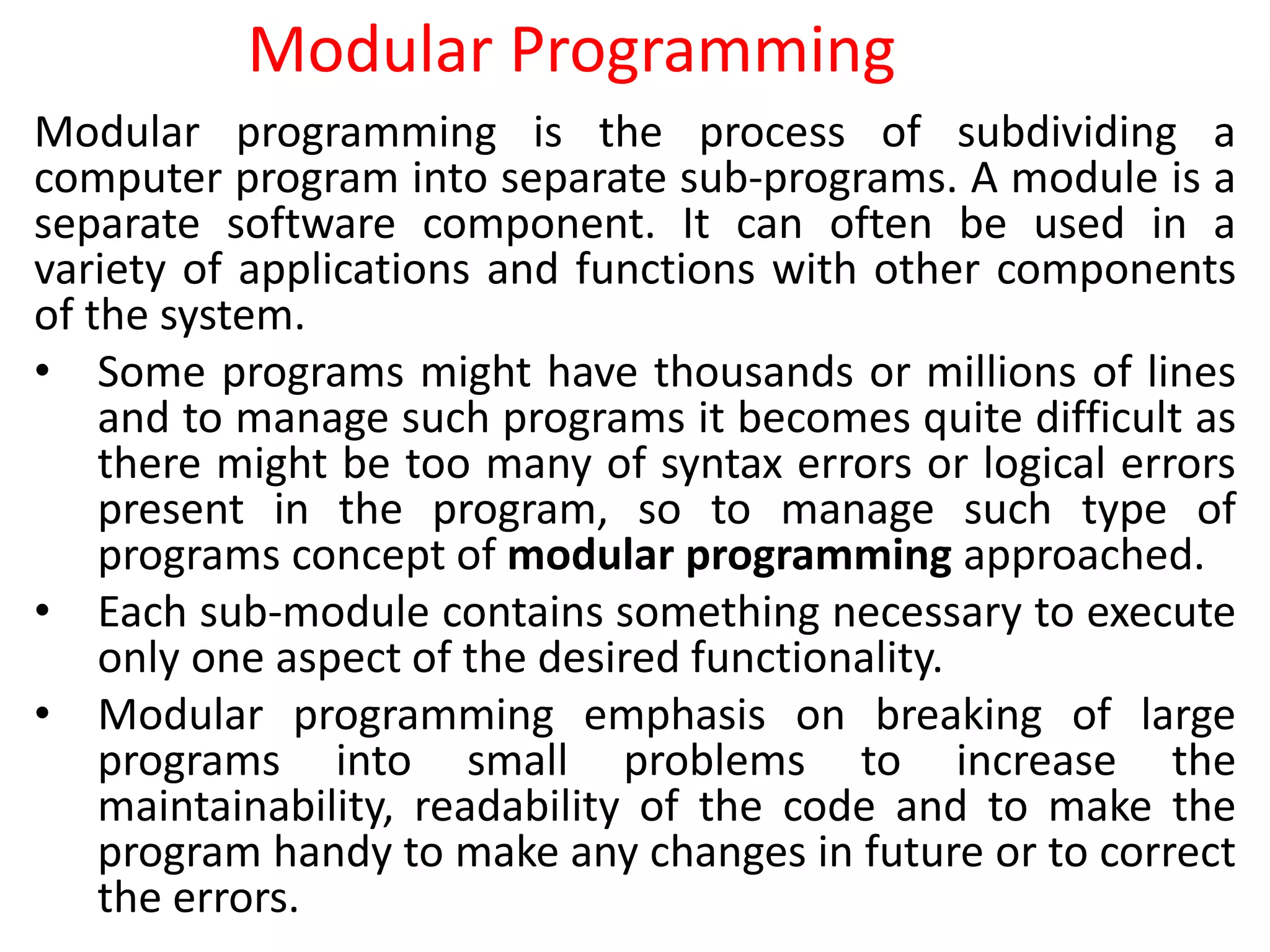 Modular Programming
Modular programming is the process of subdividing a
computer program into separate sub-programs. A module is a
separate software component. It can often be used in a
variety of applications and functions with other components
of the system.
• Some programs might have thousands or millions of lines
and to manage such programs it becomes quite difficult as
there might be too many of syntax errors or logical errors
present in the program, so to manage such type of
programs concept of modular programming approached.
• Each sub-module contains something necessary to execute
only one aspect of the desired functionality.
• Modular programming emphasis on breaking of large
programs into small problems to increase the
maintainability, readability of the code and to make the
program handy to make any changes in future or to correct
the errors.
 