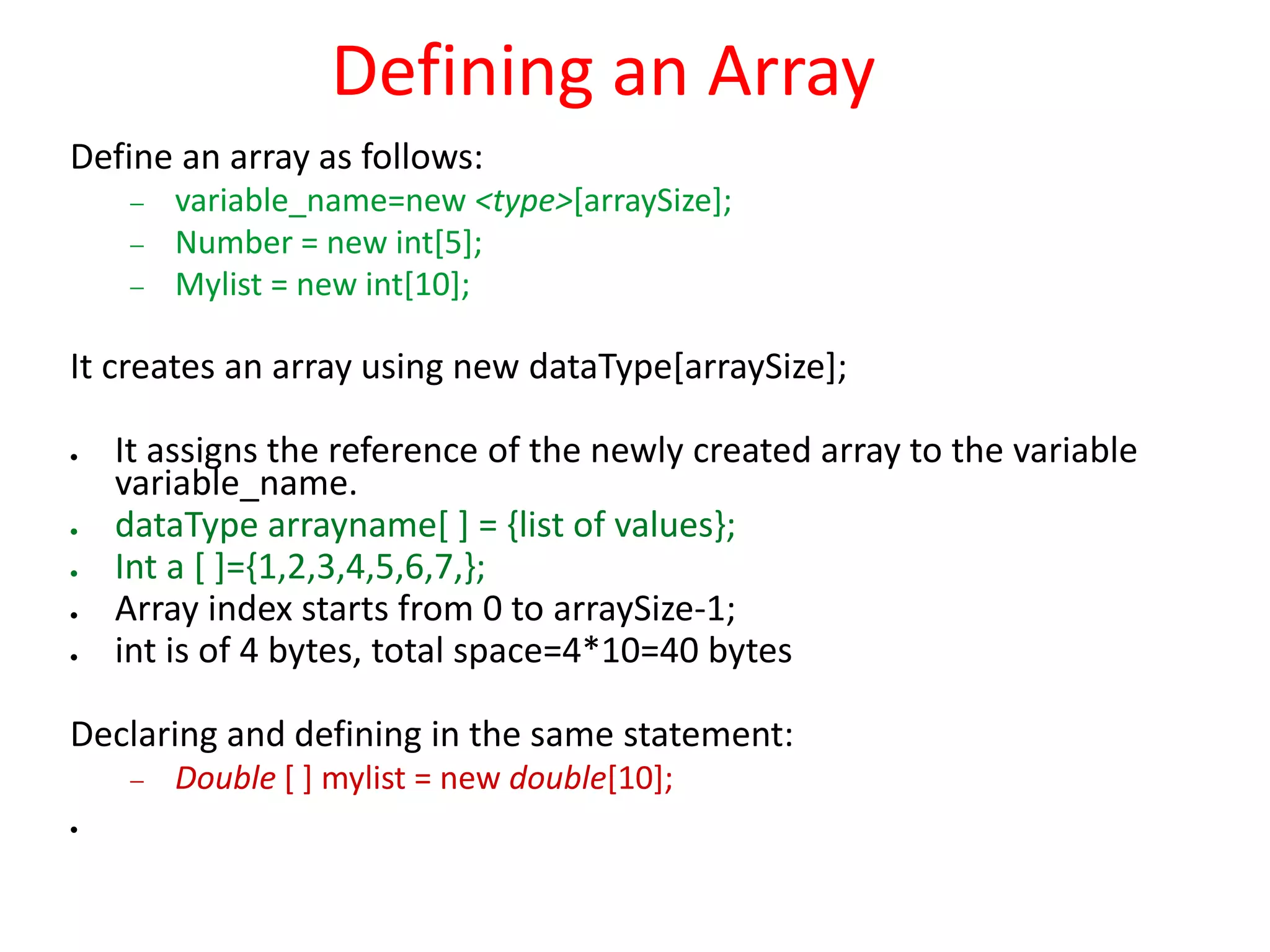 Defining an Array
Define an array as follows:
 variable_name=new <type>[arraySize];
 Number = new int[5];
 Mylist = new int[10];
It creates an array using new dataType[arraySize];
 It assigns the reference of the newly created array to the variable
variable_name.
 dataType arrayname[ ] = {list of values};
 Int a [ ]={1,2,3,4,5,6,7,};
 Array index starts from 0 to arraySize-1;
 int is of 4 bytes, total space=4*10=40 bytes
Declaring and defining in the same statement:
 Double [ ] mylist = new double[10];

 
