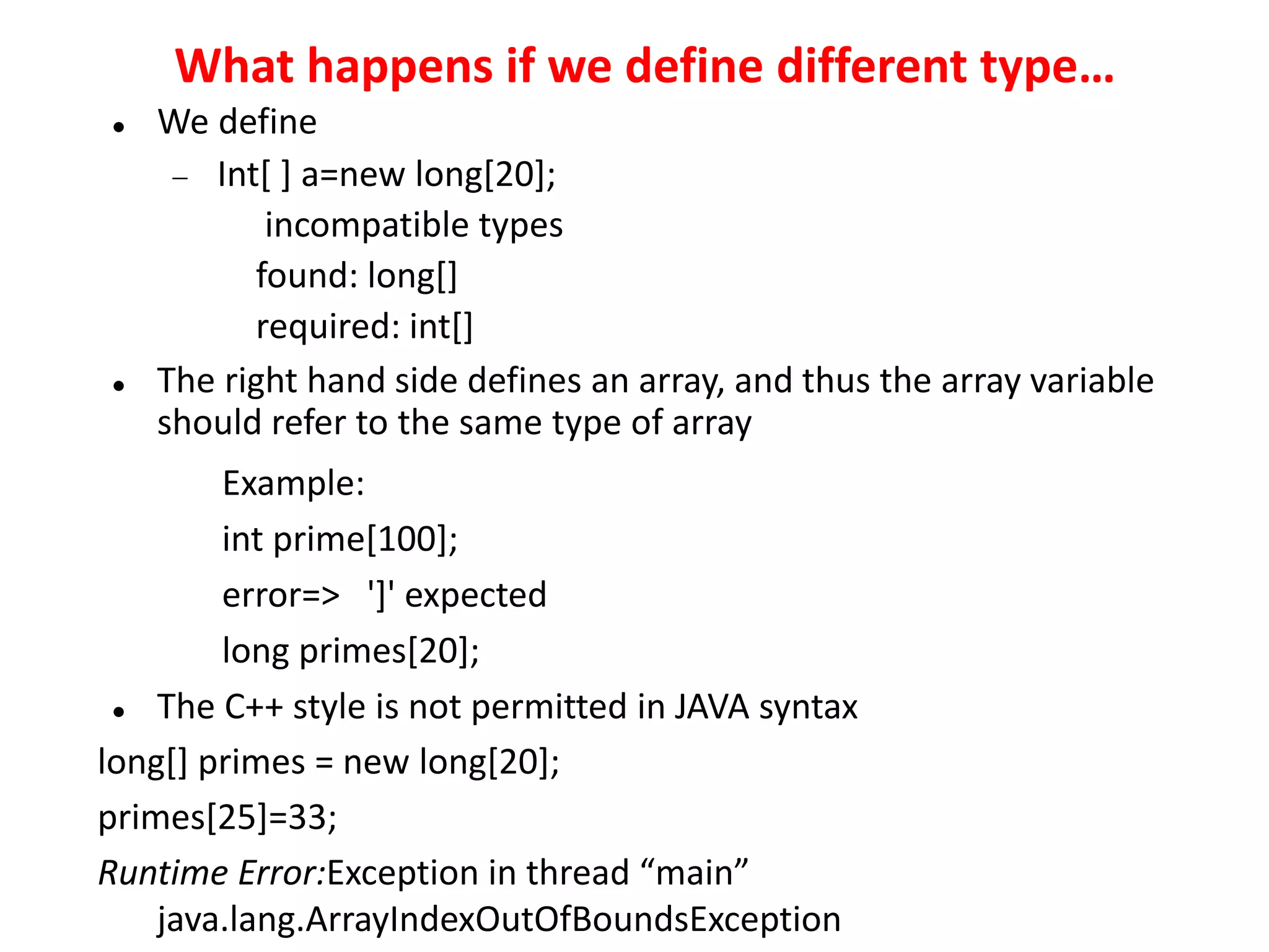 What happens if we define different type…
 We define
 Int[ ] a=new long[20];
incompatible types
found: long[]
required: int[]
 The right hand side defines an array, and thus the array variable
should refer to the same type of array
Example:
int prime[100];
error=> ']' expected
long primes[20];
 The C++ style is not permitted in JAVA syntax
long[] primes = new long[20];
primes[25]=33;
Runtime Error:Exception in thread “main”
java.lang.ArrayIndexOutOfBoundsException
 
