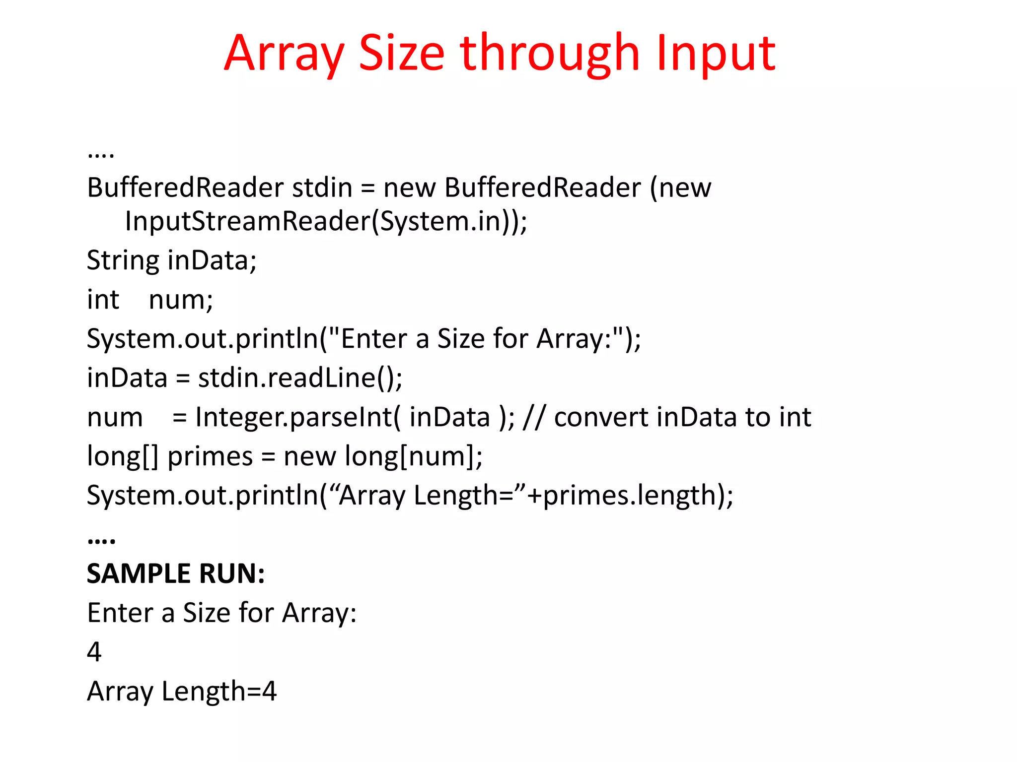 Array Size through Input
….
BufferedReader stdin = new BufferedReader (new
InputStreamReader(System.in));
String inData;
int num;
System.out.println("Enter a Size for Array:");
inData = stdin.readLine();
num = Integer.parseInt( inData ); // convert inData to int
long[] primes = new long[num];
System.out.println(“Array Length=”+primes.length);
….
SAMPLE RUN:
Enter a Size for Array:
4
Array Length=4
 