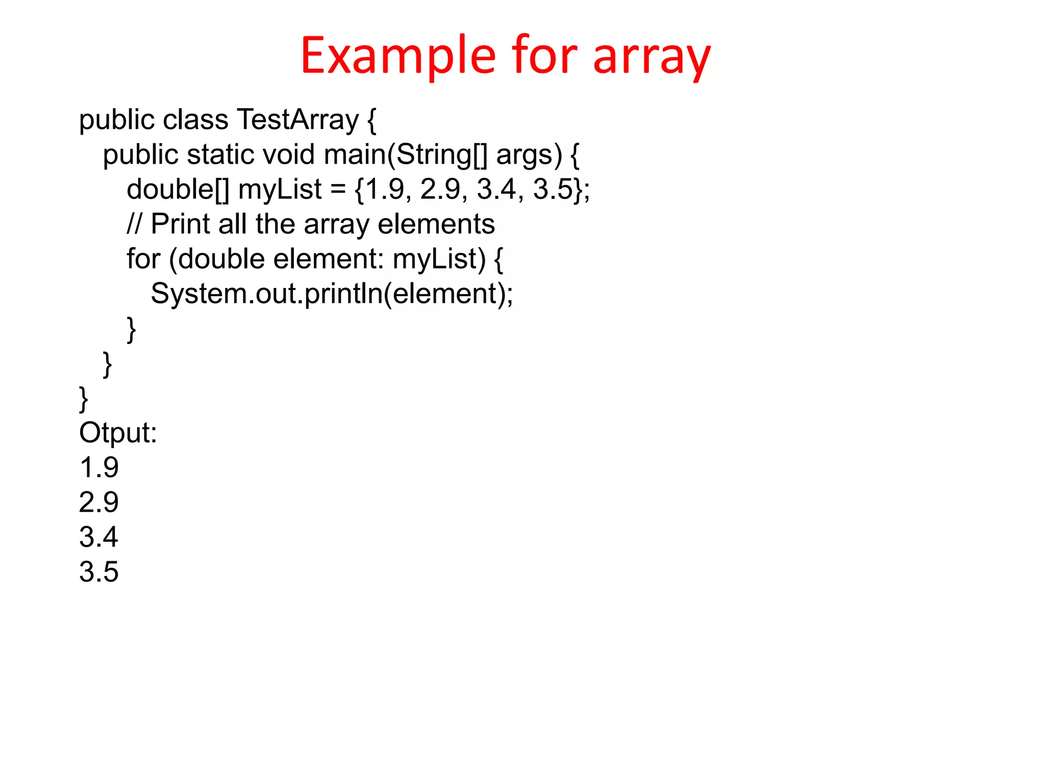 Example for array
public class TestArray {
public static void main(String[] args) {
double[] myList = {1.9, 2.9, 3.4, 3.5};
// Print all the array elements
for (double element: myList) {
System.out.println(element);
}
}
}
Otput:
1.9
2.9
3.4
3.5
 