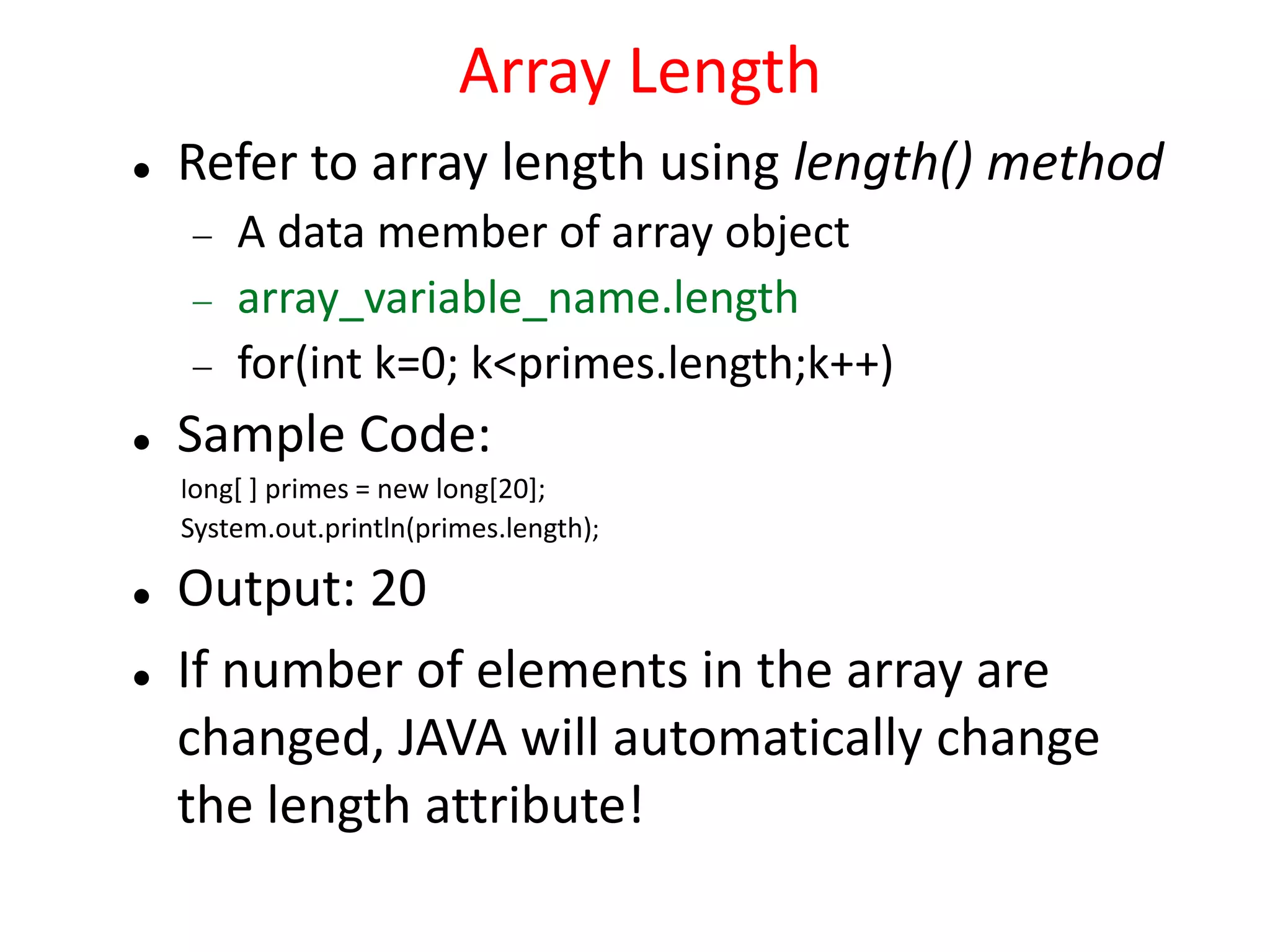 Array Length
 Refer to array length using length() method
 A data member of array object
 array_variable_name.length
 for(int k=0; k<primes.length;k++)
 Sample Code:
long[ ] primes = new long[20];
System.out.println(primes.length);
 Output: 20
 If number of elements in the array are
changed, JAVA will automatically change
the length attribute!
 
