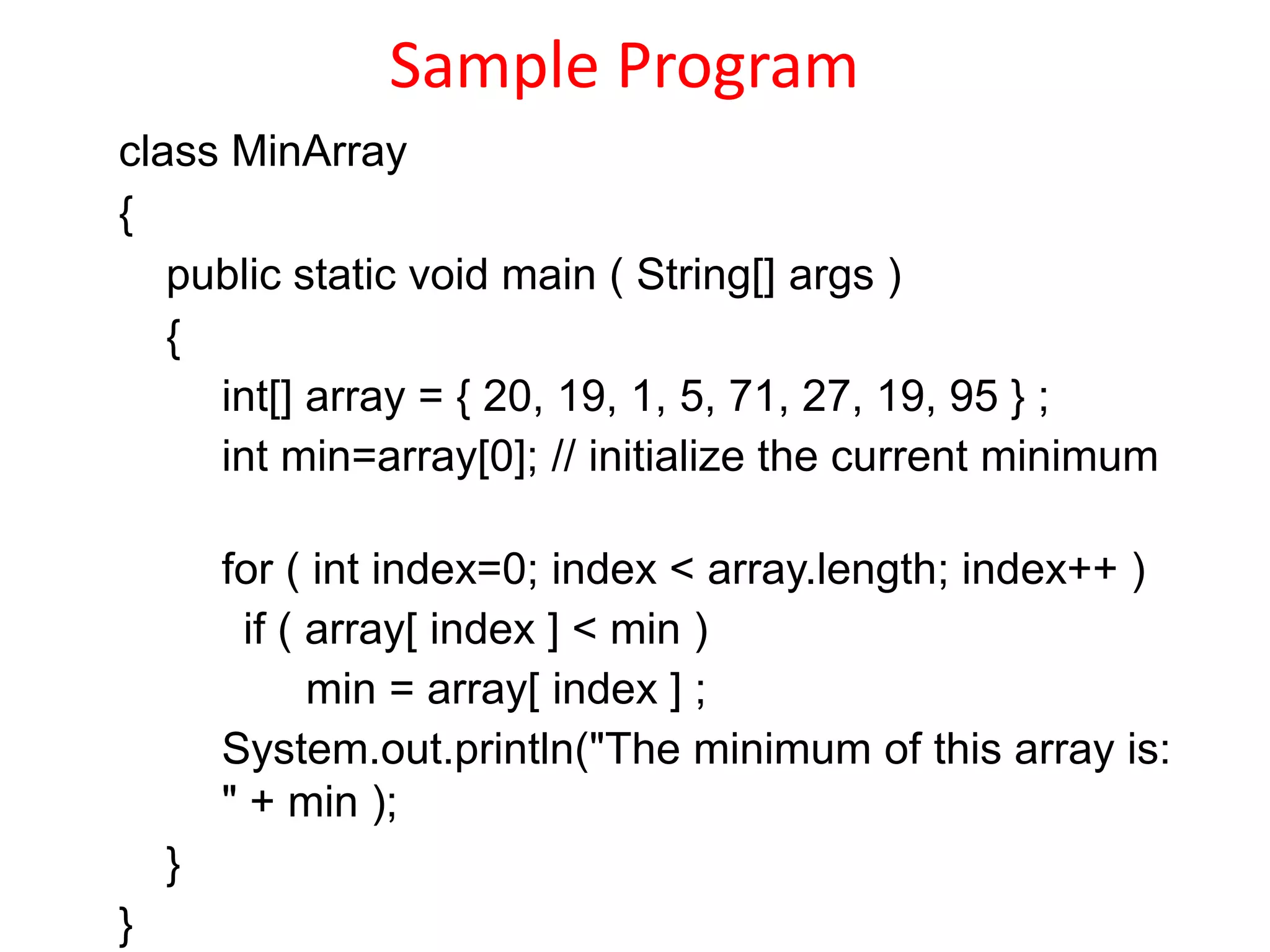 Sample Program
class MinArray
{
public static void main ( String[] args )
{
int[] array = { 20, 19, 1, 5, 71, 27, 19, 95 } ;
int min=array[0]; // initialize the current minimum
for ( int index=0; index < array.length; index++ )
if ( array[ index ] < min )
min = array[ index ] ;
System.out.println("The minimum of this array is:
" + min );
}
}
 