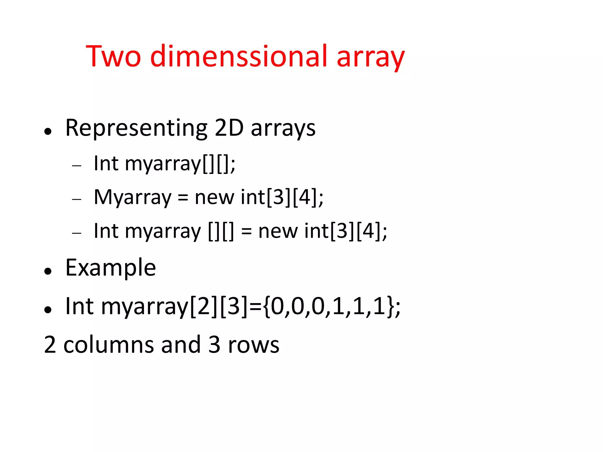 Two dimenssional array
 Representing 2D arrays
 Int myarray[][];
 Myarray = new int[3][4];
 Int myarray [][] = new int[3][4];
 Example
 Int myarray[2][3]={0,0,0,1,1,1};
2 columns and 3 rows
 