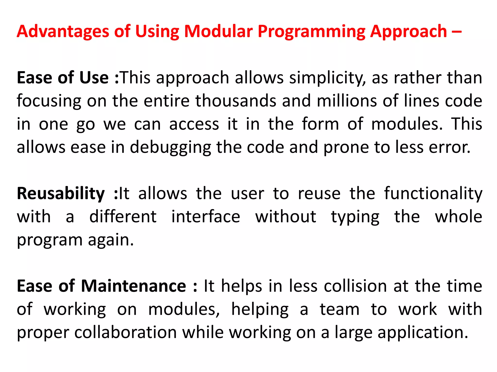 Advantages of Using Modular Programming Approach –
Ease of Use :This approach allows simplicity, as rather than
focusing on the entire thousands and millions of lines code
in one go we can access it in the form of modules. This
allows ease in debugging the code and prone to less error.
Reusability :It allows the user to reuse the functionality
with a different interface without typing the whole
program again.
Ease of Maintenance : It helps in less collision at the time
of working on modules, helping a team to work with
proper collaboration while working on a large application.
 