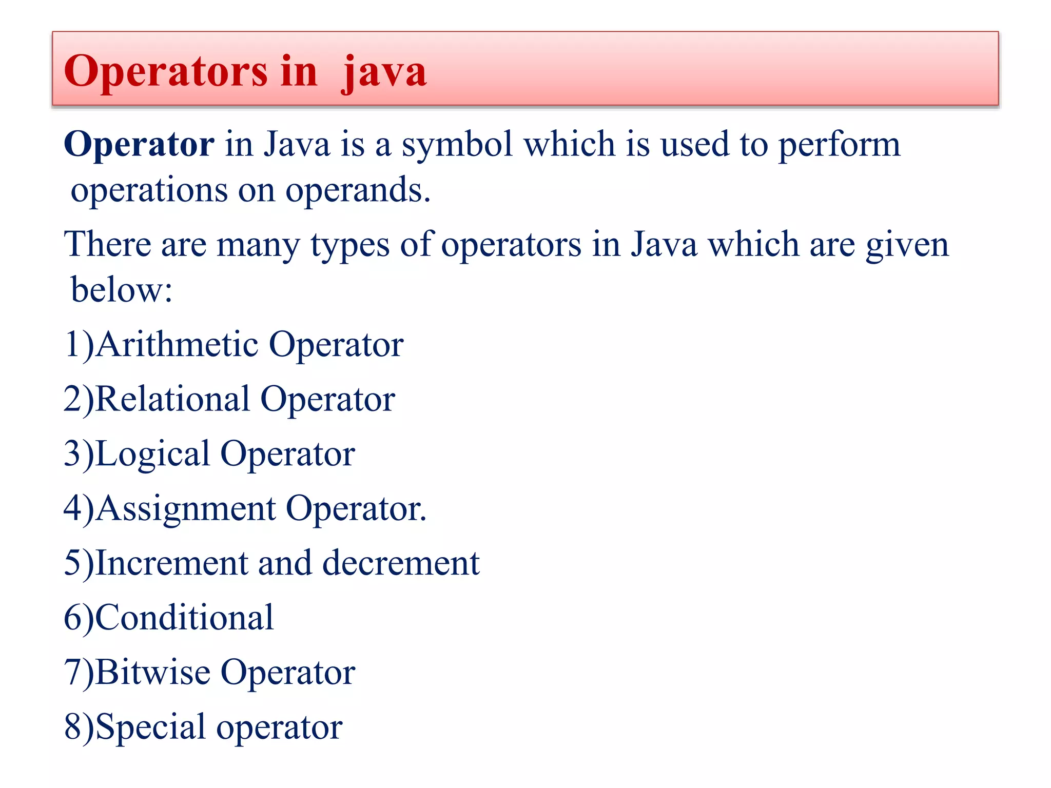 Operators in java
Operator in Java is a symbol which is used to perform
operations on operands.
There are many types of operators in Java which are given
below:
1)Arithmetic Operator
2)Relational Operator
3)Logical Operator
4)Assignment Operator.
5)Increment and decrement
6)Conditional
7)Bitwise Operator
8)Special operator
 