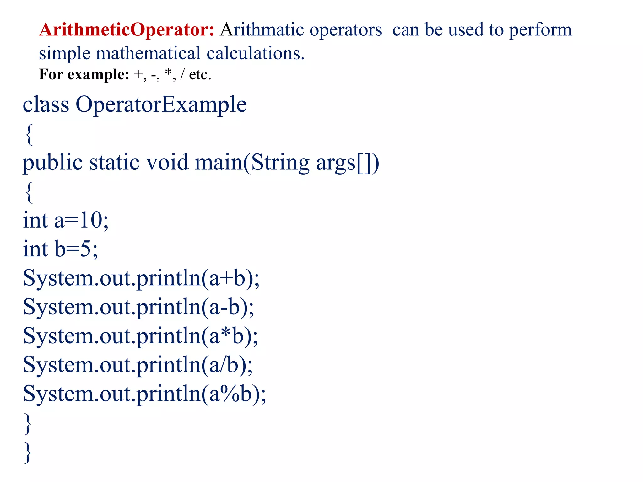 ArithmeticOperator: Arithmatic operators can be used to perform
simple mathematical calculations.
For example: +, -, *, / etc.
.
class OperatorExample
{
public static void main(String args[])
{
int a=10;
int b=5;
System.out.println(a+b);
System.out.println(a-b);
System.out.println(a*b);
System.out.println(a/b);
System.out.println(a%b);
}
}
 