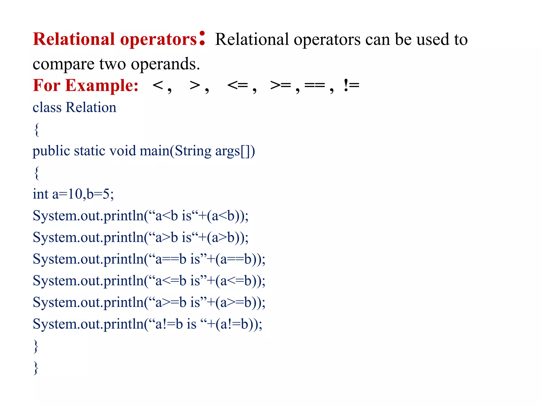 Relational operators: Relational operators can be used to
compare two operands.
For Example: < , > , <= , >= , == , !=
class Relation
{
public static void main(String args[])
{
int a=10,b=5;
System.out.println(“a<b is“+(a<b));
System.out.println(“a>b is“+(a>b));
System.out.println(“a==b is”+(a==b));
System.out.println(“a<=b is”+(a<=b));
System.out.println(“a>=b is”+(a>=b));
System.out.println(“a!=b is “+(a!=b));
}
}
 