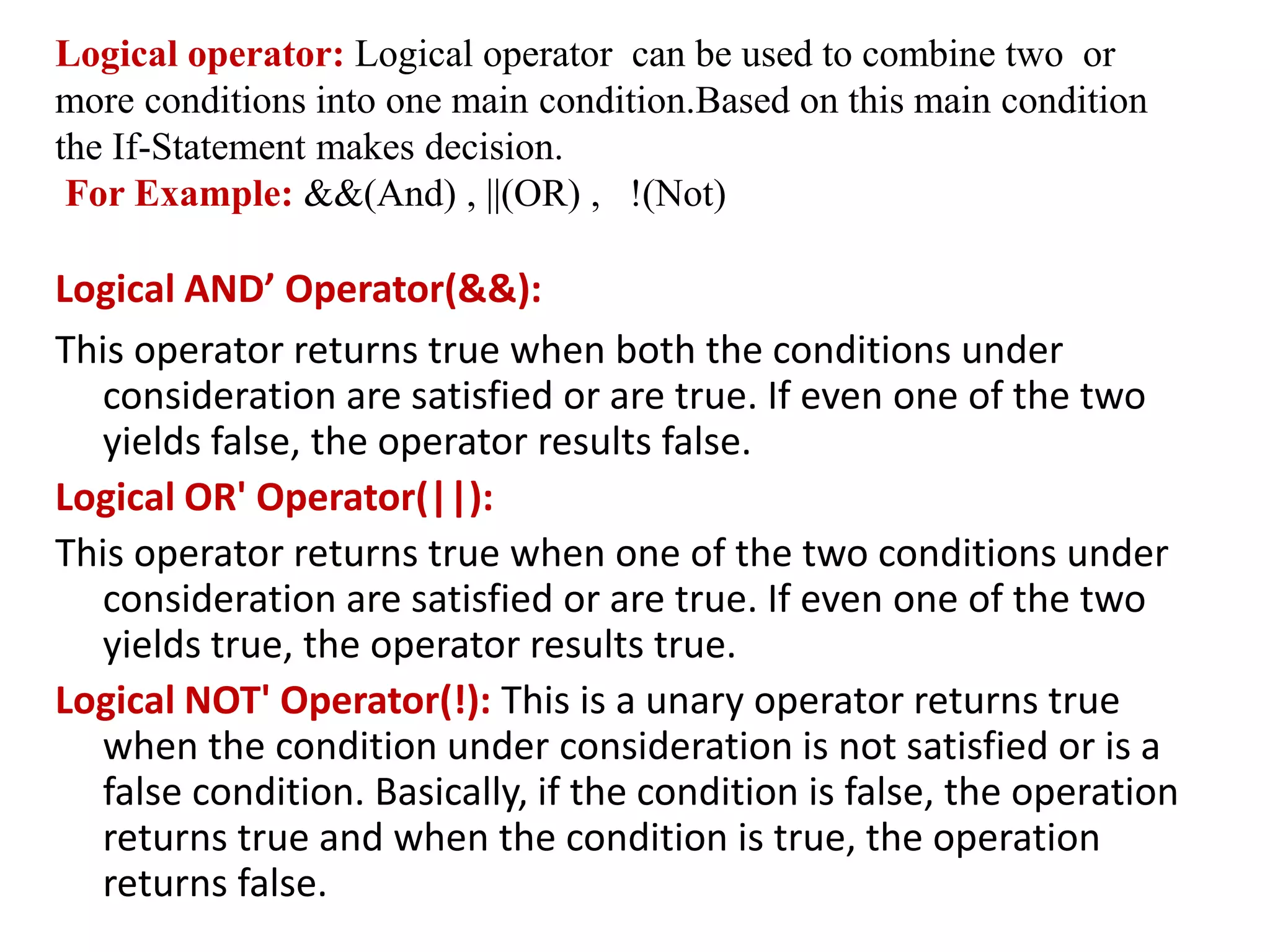 Logical operator: Logical operator can be used to combine two or
more conditions into one main condition.Based on this main condition
the If-Statement makes decision.
For Example: &&(And) , ||(OR) , !(Not)
Logical AND’ Operator(&&):
This operator returns true when both the conditions under
consideration are satisfied or are true. If even one of the two
yields false, the operator results false.
Logical OR' Operator(||):
This operator returns true when one of the two conditions under
consideration are satisfied or are true. If even one of the two
yields true, the operator results true.
Logical NOT' Operator(!): This is a unary operator returns true
when the condition under consideration is not satisfied or is a
false condition. Basically, if the condition is false, the operation
returns true and when the condition is true, the operation
returns false.
 