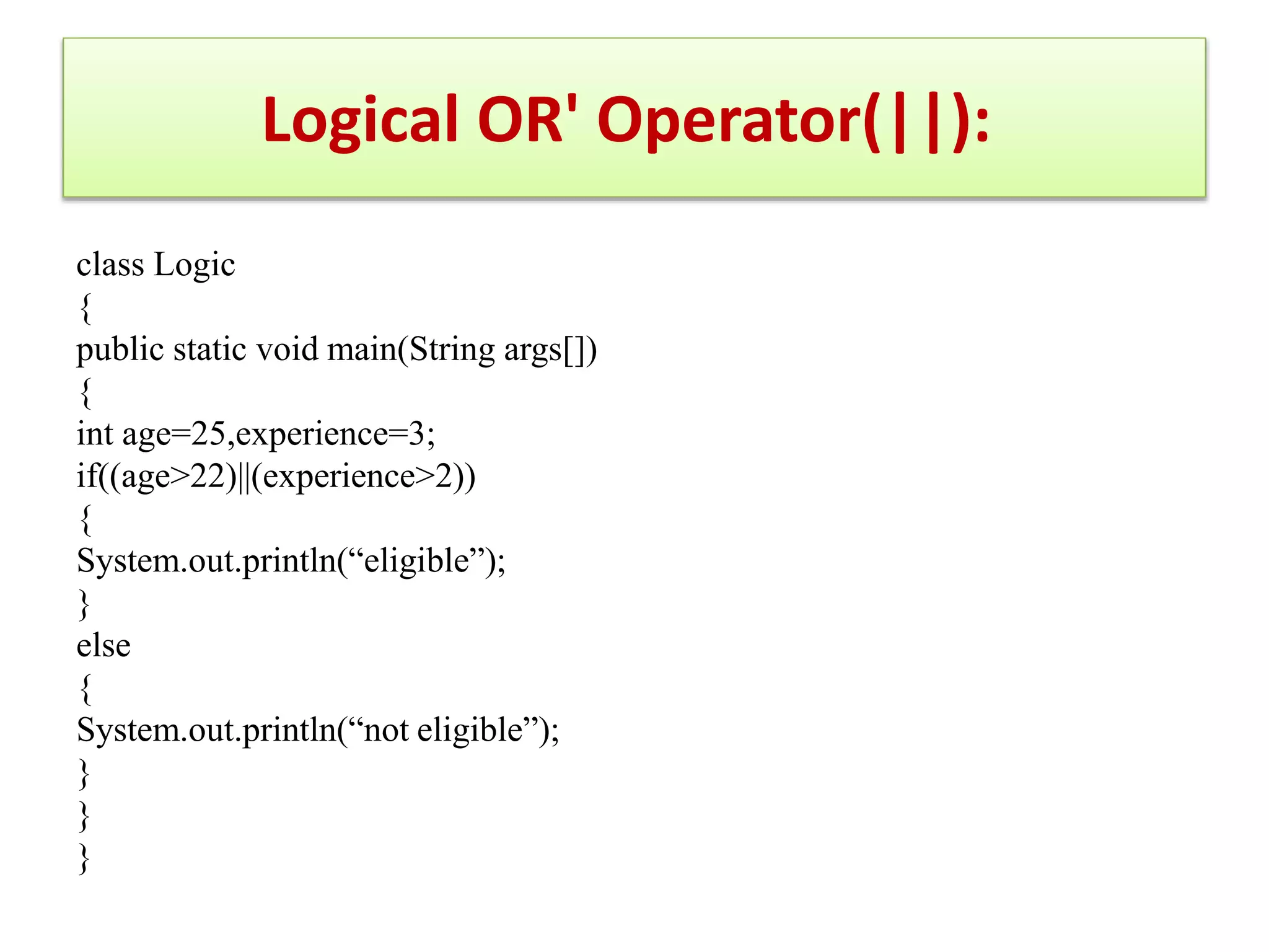 class Logic
{
public static void main(String args[])
{
int age=25,experience=3;
if((age>22)||(experience>2))
{
System.out.println(“eligible”);
}
else
{
System.out.println(“not eligible”);
}
}
}
Logical OR' Operator(||):
 