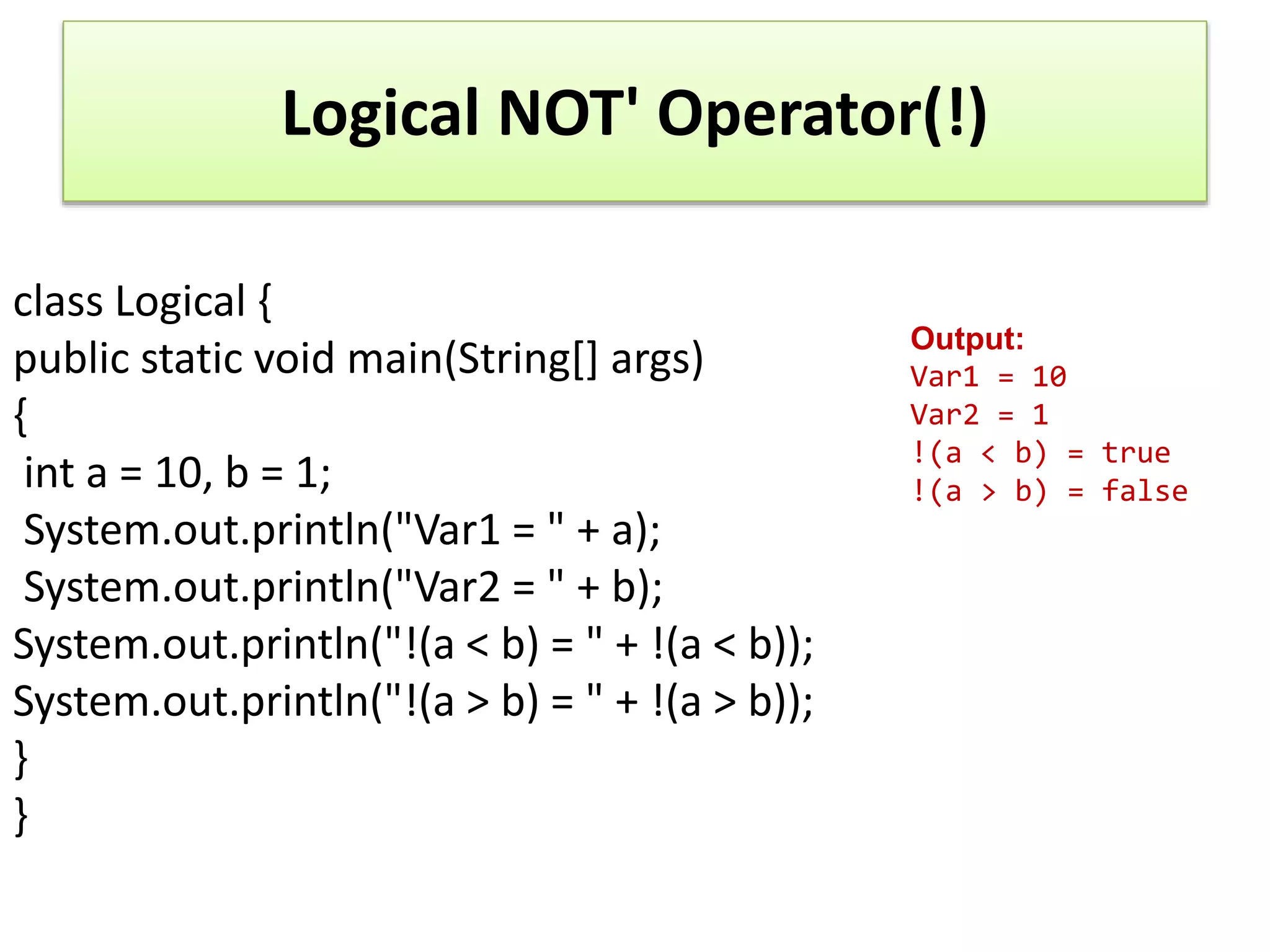 Logical NOT' Operator(!)
class Logical {
public static void main(String[] args)
{
int a = 10, b = 1;
System.out.println("Var1 = " + a);
System.out.println("Var2 = " + b);
System.out.println("!(a < b) = " + !(a < b));
System.out.println("!(a > b) = " + !(a > b));
}
}
Output:
Var1 = 10
Var2 = 1
!(a < b) = true
!(a > b) = false
 