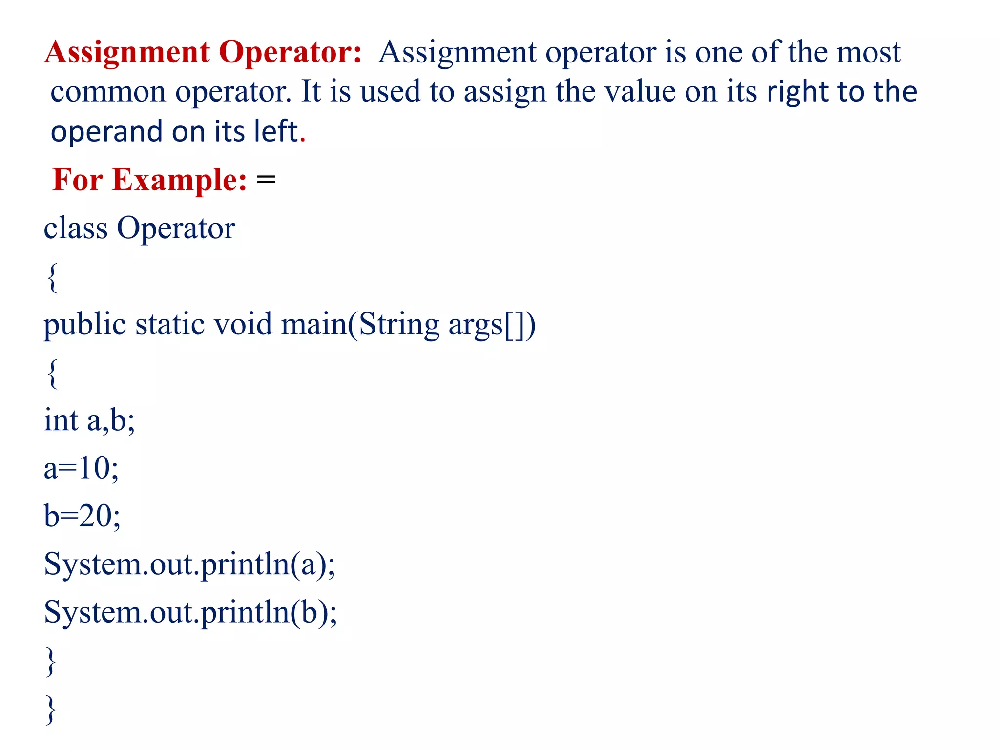 Assignment Operator: Assignment operator is one of the most
common operator. It is used to assign the value on its right to the
operand on its left.
For Example: =
class Operator
{
public static void main(String args[])
{
int a,b;
a=10;
b=20;
System.out.println(a);
System.out.println(b);
}
}
 
