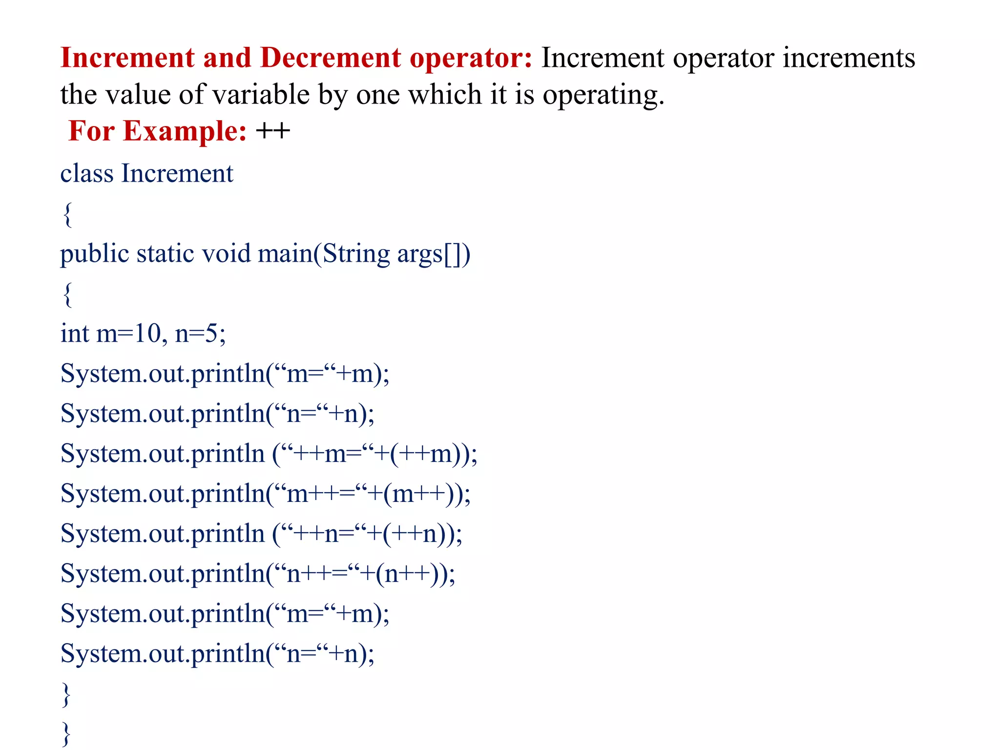 Increment and Decrement operator: Increment operator increments
the value of variable by one which it is operating.
For Example: ++
class Increment
{
public static void main(String args[])
{
int m=10, n=5;
System.out.println(“m=“+m);
System.out.println(“n=“+n);
System.out.println (“++m=“+(++m));
System.out.println(“m++=“+(m++));
System.out.println (“++n=“+(++n));
System.out.println(“n++=“+(n++));
System.out.println(“m=“+m);
System.out.println(“n=“+n);
}
}
 