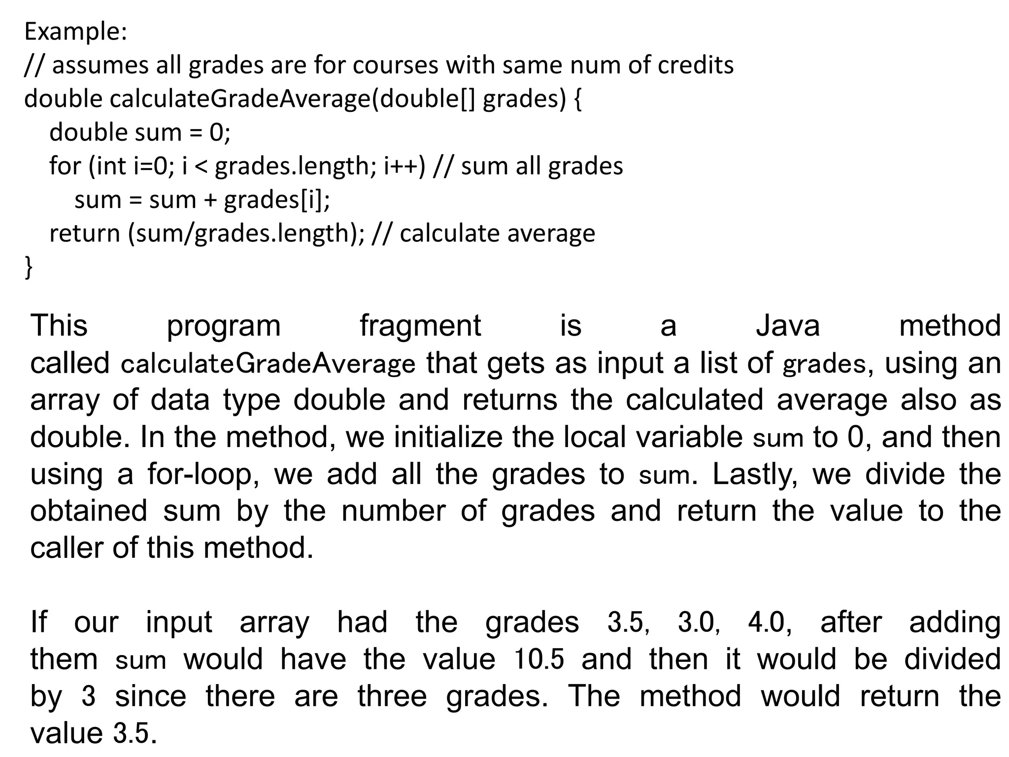 Example:
// assumes all grades are for courses with same num of credits
double calculateGradeAverage(double[] grades) {
double sum = 0;
for (int i=0; i < grades.length; i++) // sum all grades
sum = sum + grades[i];
return (sum/grades.length); // calculate average
}
This program fragment is a Java method
called calculateGradeAverage that gets as input a list of grades, using an
array of data type double and returns the calculated average also as
double. In the method, we initialize the local variable sum to 0, and then
using a for-loop, we add all the grades to sum. Lastly, we divide the
obtained sum by the number of grades and return the value to the
caller of this method.
If our input array had the grades 3.5, 3.0, 4.0, after adding
them sum would have the value 10.5 and then it would be divided
by 3 since there are three grades. The method would return the
value 3.5.
 