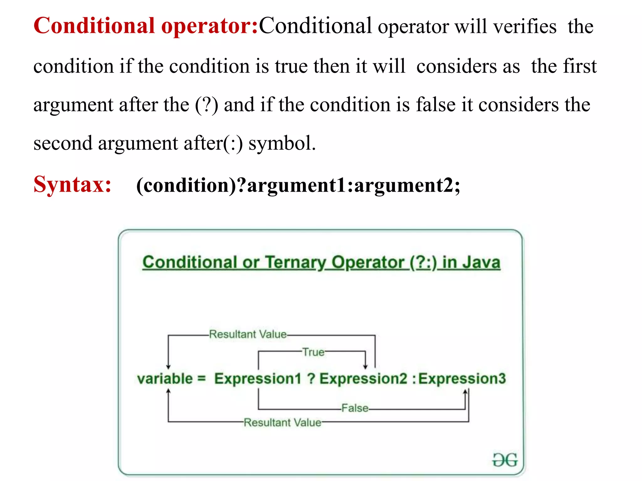 Conditional operator:Conditional operator will verifies the
condition if the condition is true then it will considers as the first
argument after the (?) and if the condition is false it considers the
second argument after(:) symbol.
Syntax: (condition)?argument1:argument2;
 