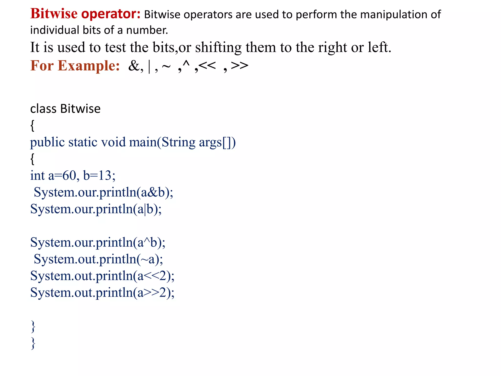 Bitwise operator: Bitwise operators are used to perform the manipulation of
individual bits of a number.
It is used to test the bits,or shifting them to the right or left.
For Example: &, | , ~ ,^ ,<< , >>
class Bitwise
{
public static void main(String args[])
{
int a=60, b=13;
System.our.println(a&b);
System.our.println(a|b);
System.our.println(a^b);
System.out.println(~a);
System.out.println(a<<2);
System.out.println(a>>2);
}
}
 