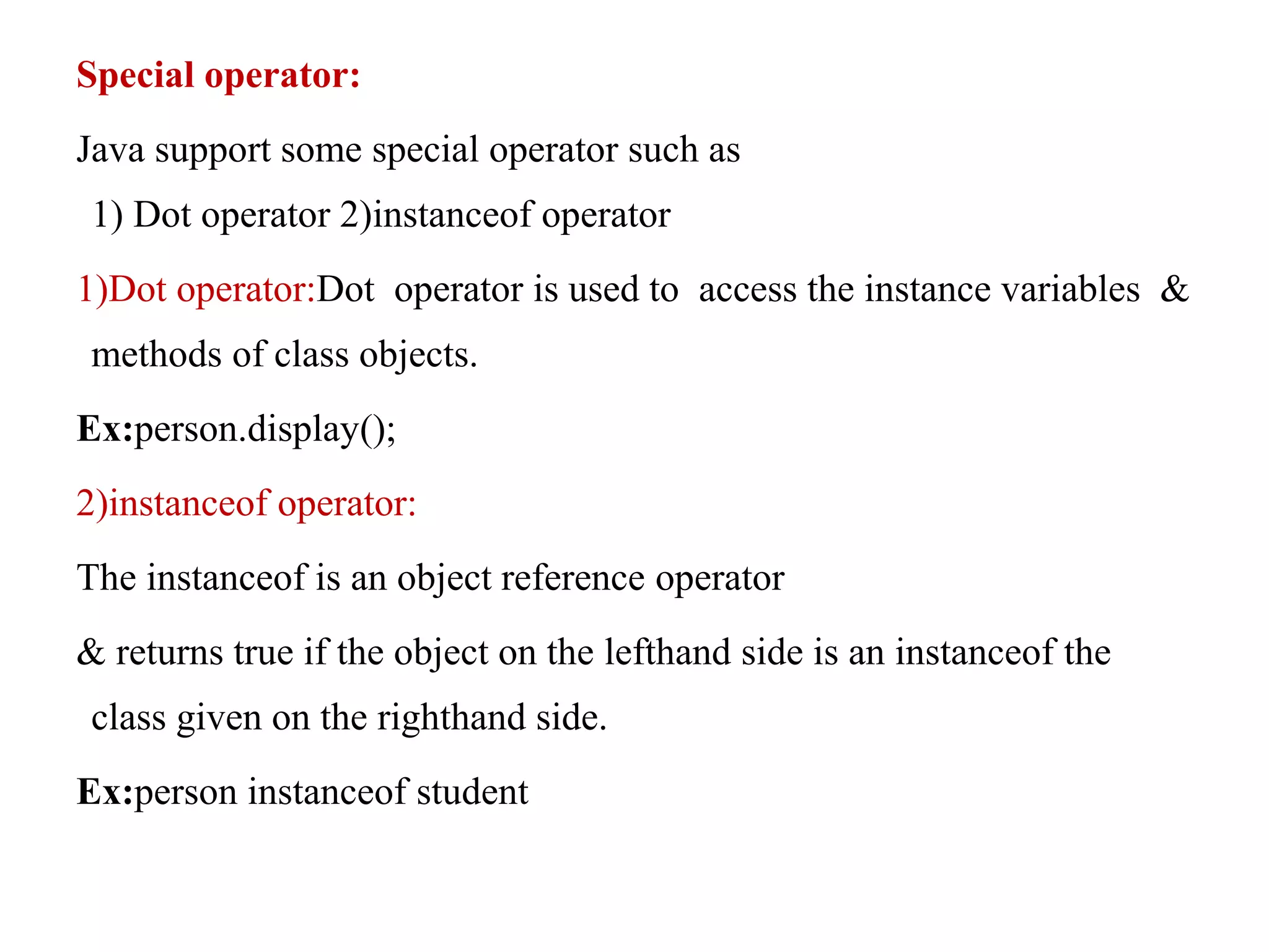 Special operator:
Java support some special operator such as
1) Dot operator 2)instanceof operator
1)Dot operator:Dot operator is used to access the instance variables &
methods of class objects.
Ex:person.display();
2)instanceof operator:
The instanceof is an object reference operator
& returns true if the object on the lefthand side is an instanceof the
class given on the righthand side.
Ex:person instanceof student
 