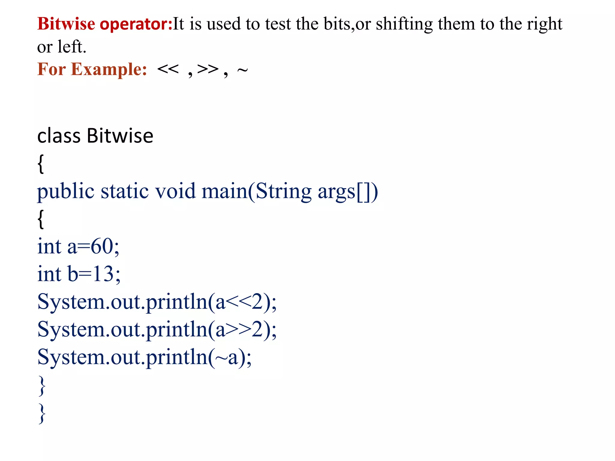Bitwise operator:It is used to test the bits,or shifting them to the right
or left.
For Example: << , >> , ~
class Bitwise
{
public static void main(String args[])
{
int a=60;
int b=13;
System.out.println(a<<2);
System.out.println(a>>2);
System.out.println(~a);
}
}
 