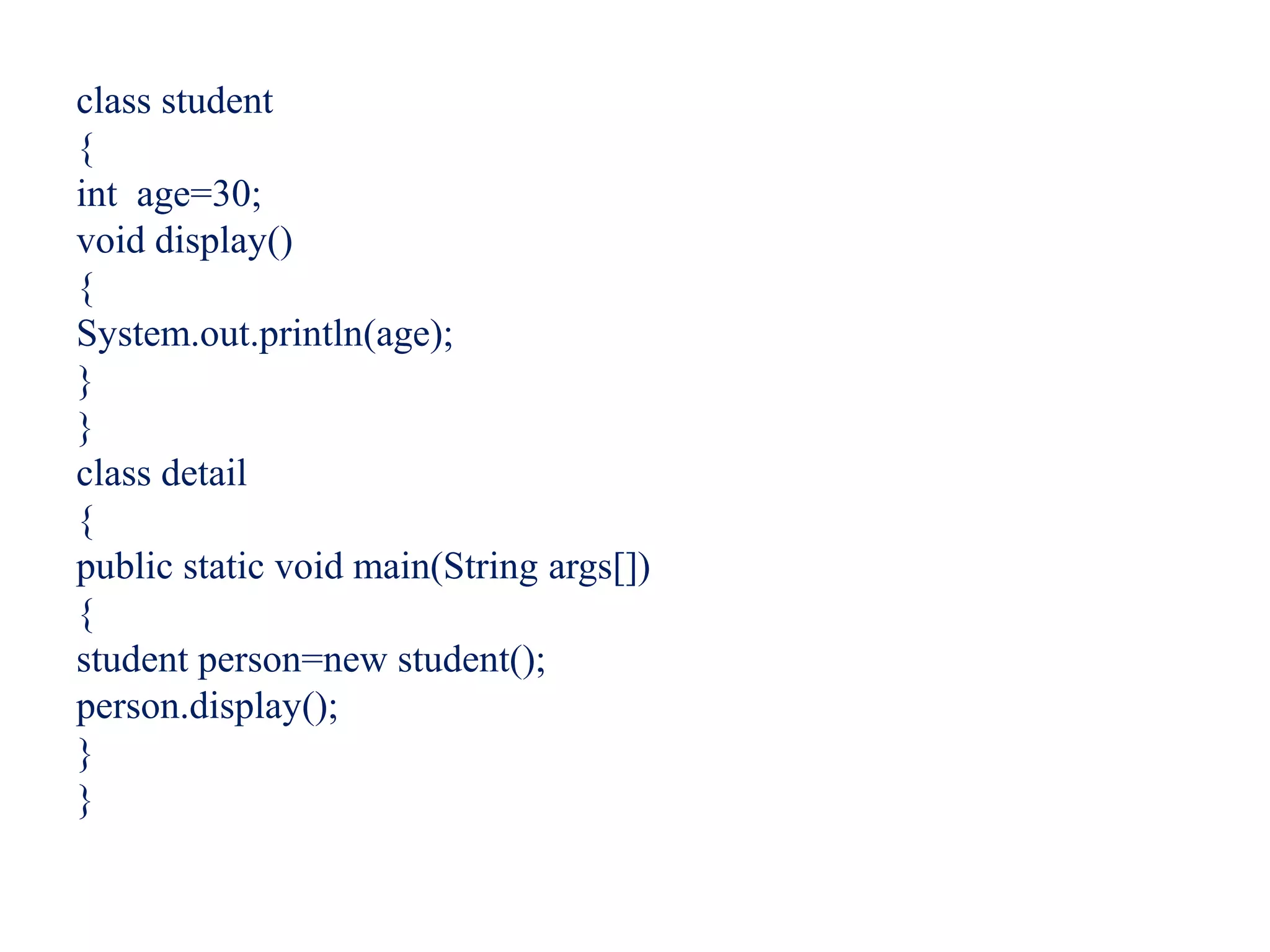 class student
{
int age=30;
void display()
{
System.out.println(age);
}
}
class detail
{
public static void main(String args[])
{
student person=new student();
person.display();
}
}
 