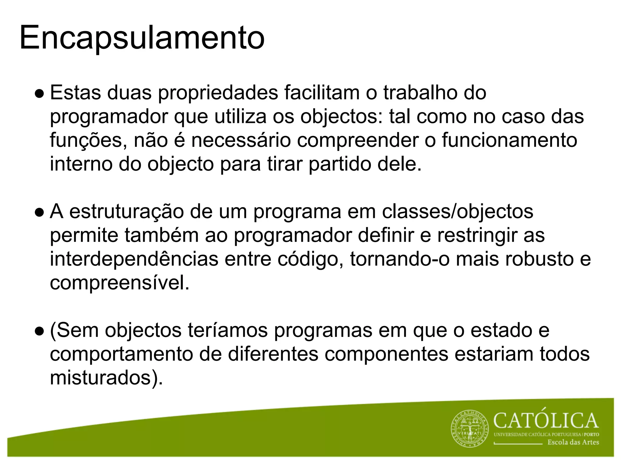 Encapsulamento
● Estas duas propriedades facilitam o trabalho do
  programador que utiliza os objectos: tal como no caso das
  funções, não é necessário compreender o funcionamento
  interno do objecto para tirar partido dele.

● A estruturação de um programa em classes/objectos
  permite também ao programador definir e restringir as
  interdependências entre código, tornando-o mais robusto e
  compreensível.

● (Sem objectos teríamos programas em que o estado e
  comportamento de diferentes componentes estariam todos
  misturados).
 