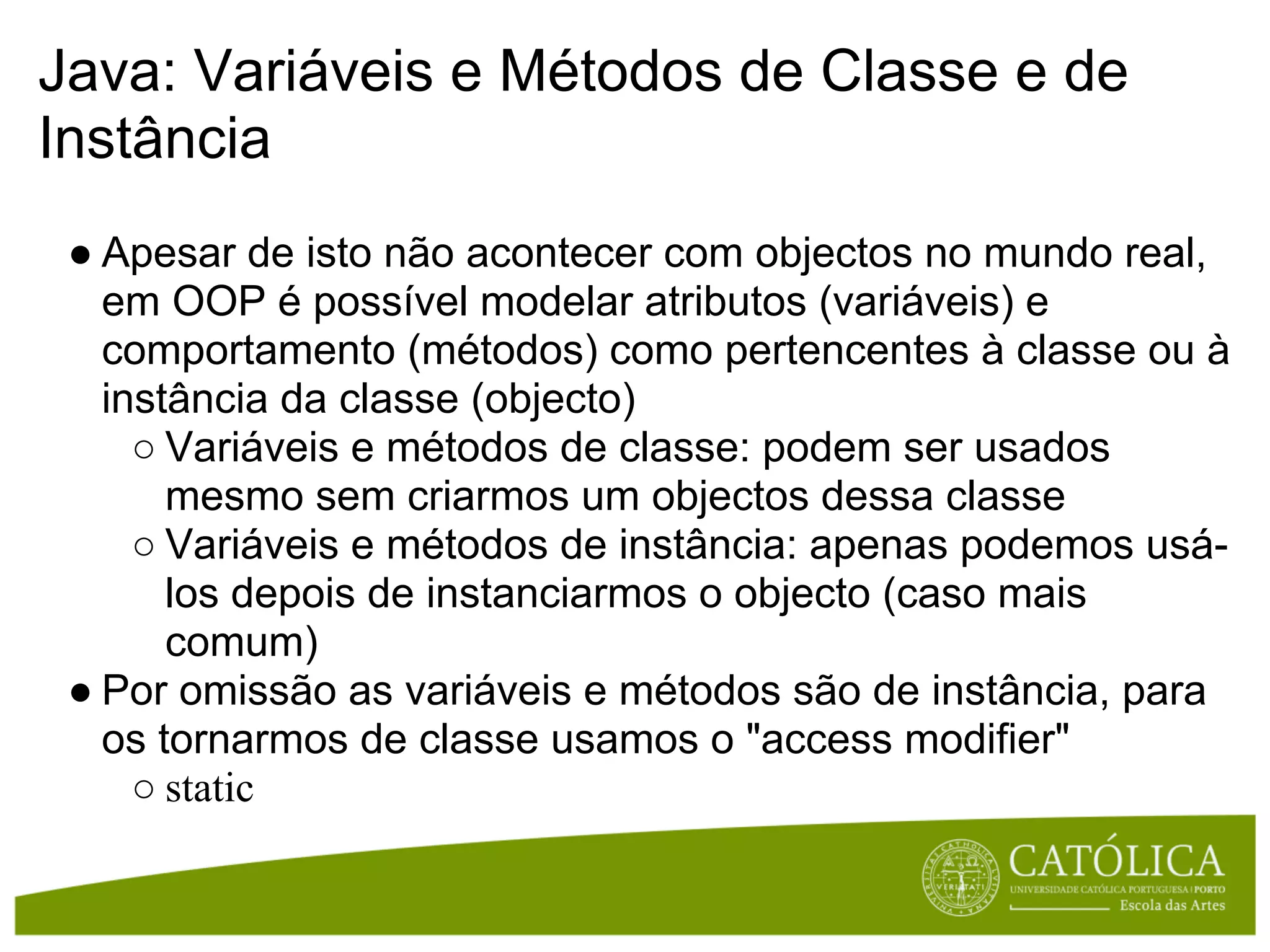 Java: Variáveis e Métodos de Classe e de
Instância
 ● Apesar de isto não acontecer com objectos no mundo real,
   em OOP é possível modelar atributos (variáveis) e
   comportamento (métodos) como pertencentes à classe ou à
   instância da classe (objecto)
     ○ Variáveis e métodos de classe: podem ser usados
       mesmo sem criarmos um objectos dessa classe
     ○ Variáveis e métodos de instância: apenas podemos usá-
       los depois de instanciarmos o objecto (caso mais
       comum)
 ● Por omissão as variáveis e métodos são de instância, para
   os tornarmos de classe usamos o "access modifier"
     ○ static
 