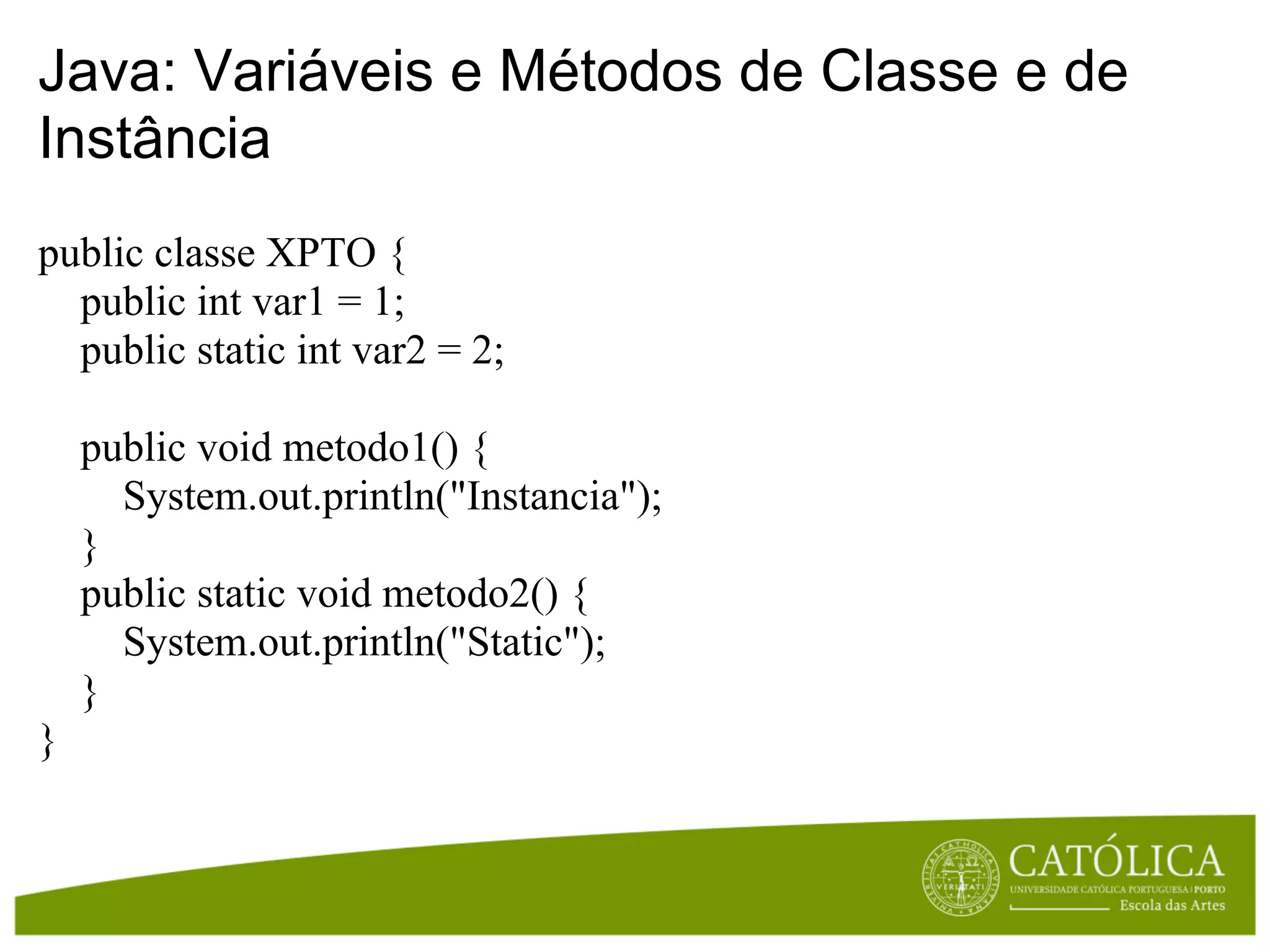 Java: Variáveis e Métodos de Classe e de
Instância
public classe XPTO {
  public int var1 = 1;
  public static int var2 = 2;

    public void metodo1() {
      System.out.println("Instancia");
    }
    public static void metodo2() {
      System.out.println("Static");
    }
}
 